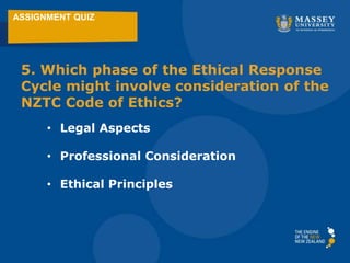 ASSIGNMENT QUIZ
5. Which phase of the Ethical Response
Cycle might involve consideration of the
NZTC Code of Ethics?
• Legal Aspects
• Professional Consideration
• Ethical Principles
 