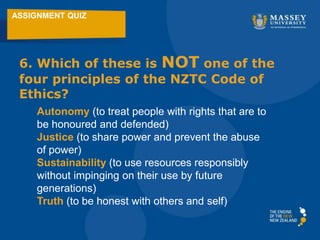 ASSIGNMENT QUIZ
6. Which of these is NOT one of the
four principles of the NZTC Code of
Ethics?
Autonomy (to treat people with rights that are to
be honoured and defended)
Justice (to share power and prevent the abuse
of power)
Sustainability (to use resources responsibly
without impinging on their use by future
generations)
Truth (to be honest with others and self)
 