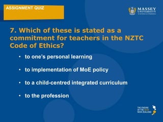 ASSIGNMENT QUIZ
7. Which of these is stated as a
commitment for teachers in the NZTC
Code of Ethics?
• to one’s personal learning
• to implementation of MoE policy
• to a child-centred integrated curriculum
• to the profession
 