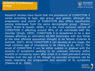 Research studies have found that the prevalence of CONDITION X
varies according to type, age group, and gender, although the
progression and course of CONDITION also differs significantly
among individuals from the same demographic group (Brown,
2005; Smith & Howell, 2008). Y is the most common variant of
CONDITION X affecting around 90% of all individuals with the
disorder (Singh, 2005). CONDITION X is considered to be a rare
disease affecting an estimated 40,000 Americans with two thirds
of the total affected population thought to be female (Colenso &
Schmitt, 2007). While CONDITION X can develop at any stage, the
most common age of emergence is 46 (Wang et al., 2011). The
onset of CONDITION X can be either sudden or gradual with the
severity of symptoms peaking to an unknown intensity within
months or increasing years after onset It is most prevalent among
females over the age of 40, though no accurate prognosis can be
made regarding the progression and severity of its symptoms
(Faleolo et al., 2006).
Essentials of professional
writing
 