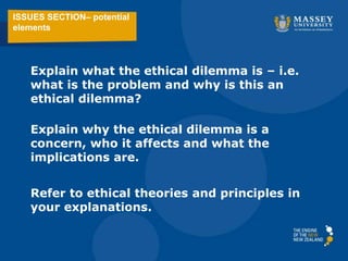 ISSUES SECTION– potential
elements
Explain what the ethical dilemma is – i.e.
what is the problem and why is this an
ethical dilemma?
Explain why the ethical dilemma is a
concern, who it affects and what the
implications are.
Refer to ethical theories and principles in
your explanations.
 