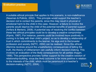A suitable ethical principle that applies to this scenario, is non-maleficence
(Newman & Pollnitz, 2002). This principle would support the teacher’s
decision not to contact the parents, since this may result in physical or
emotional harm to the child in this case. However, a failure to involve the
parents would deprive the child of the potential benefits of parental support
(Anfara & Mertens, 2008). A potential way of resolving the conflict between
these two ethical principles could be to develop a creative compromise
(Kipnis, 1987). For instance, parents could be involved more positively in
coming in to help with their child’s project, so as to develop a relationship of
trust in which commitments to the learner, his aiga and to the broader
profession and society (NZTC, 2004) can be realised. Since this ethical
dilemma revolves around the unsatisfactory consequences of telling the
truth, the theory of Utilitarianism can usefully inform decision-making. This
involves an evaluation of the likely consequences for all parties (Kagan,
1998). This perspective provides further support for the creative solution of
relationship-building, since the likely outcome is far more positive in relation
to the interests of the child, which must be paramount in a teacher’s
decision-making (NZTC, 2004).
Evaluation practice
 