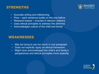 • Accurate writing and referencing
• Flow – each sentence builds on the one before
• Research-based – includes 6 relevant citations
• Uses ethical principles to address the dilemma
• Acknowledges culture of the child and family
STRENGTHS
WEAKNESSES
• May be trying to say too much in one paragraph
• Does not explicitly apply an ethical framework
• Might have acknowledged the child’s and family’s
perspectives and ethical principles more explicitly
 