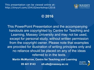 © 2016
This PowerPoint Presentation and the accompanying
handouts are copyrighted by Centre for Teaching and
Learning, Massey University and may not be used,
except for personal study, without written permission
from the copyright owner. Please note that examples
are provided for illustration of writing principles only and
no reliance should be placed on any of the ideas
referred to in the texts.
Martin McMorrow, Centre for Teaching and Learning
09 441 8143 slt-alb@massey.ac.nz
This presentation can be viewed online at:
http://tinyurl.com/254102workshop12016
 
