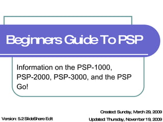 Beginners Guide To PSP Information on the PSP-1000, PSP-2000, PSP-3000, and the PSP Go! Created: Sunday, March 29, 2009 Updated: Thursday, November 19, 2009 Version: 5.2 SlideShare Edit 