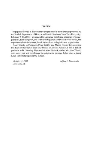 Preface
The papers collected in this volume were presented at a conference sponsored by
the Skirball Department of Hebrew and Judaic Studies of New York University,
February 9-10, 2003.1 am grateful to Lawrence Schiffman, chairman of the de-
partment, for his support, and to Shayne Figueroa and Diane Leon-Ferdico, the
departmental administrators, for all their efforts in logistics and organization.
Many thanks to Professors Peter Schäfer and Martin Hengel for accepting
this book in their series Texts and Studies in Ancient Judaism. 1 owe a debt of
gratitude to Dr. Henning Ziebritzki of Mohr Siebeck, and to Ms. Jana Trispel,
who supervised and coordinated the publication process. I also wish to thank
Katja Vehlo for preparing the indices.
October 3, 2005
NewYork, NY
Jeffrey L. Rubenstein
 
