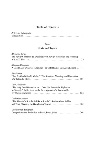 Table of Contents
Jeffrey L. Rubenstein
Introduction 1
Parti
Texts and Topics
Alyssa M. Gray
The Power Conferred by Distance From Power: Redaction and Meaning
inb.A.Z. lOa-lla 23
Shamma Friedman
A Good Story Deserves Retelling: The Unfolding of the Akiva Legend . . 71
Jay Rovner
"Rav Assi had this old Mother": The Structure, Meaning, and Formation
of a Talmudic Story 101
Leib Moscovitz
"The Holy One Blessed be He.. .Does Not Permit the Righteous
to Stumble": Reflections on the Development of a Remarkable
BT Theologoumenon 125
Catherine Hezser
"The Slave of a Scholar is Like a Scholar": Stories About Rabbis
and Their Slaves in the Babylonian Talmud 181
Lawrence H. Schiffman
Composition and Redaction in Bavli, Pereq Heleq 201
 