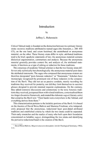Introduction
by
Jeffrey L. Rubenstein
Critical Talmud study is founded on the distinction between two primary literary
strata: meimrot, traditions attributed to named sages (the Amoraim, c. 200 450
CE), on the one hand, and setam hatalmud, the unattributed or anonymous
material, on the other. These literary strata differ in style: attributed traditions
tend to be brief, apodictic statements of law; the anonymous material contains
dialectical argumentation, commentary and analysis. Because the anonymous
material generally provides context for, and analysis of, the attributed state-
ments, it functions as a type of editing or redaction for those traditions.
The consensus of academic Talmud scholars is that the two literary strata dif-
fer not only stylistically but chronologically: the anonymous material post-dates
the attributed statements. The sages who composed that anonymous stratum are
therefore designated "post-Amoraic redactors" or "Stammaim." Scholars have
increasingly recognized the prominent role of these redactors in the composi-
tion of the Bavli. They did not act as passive conduits, merely recording the
traditions they received for posterity, nor did they limit themselves to succinct
glosses designed to provide minimal requisite explanations. On the contrary,
they added extensive discussions and commentary to the terse Amoraic tradi-
tions they received, juxtaposed them with related traditions, contextualized them
in a larger discursive framework, and created the elaborate sugyot (literary units)
that comprise the Bavli text: "Their hands were everywhere in the Talmud, and
everything derives from them."1
This characterization pertains to the halakhic portions of the Bavli. It is based
on the theories of David Weiss Halivni and Shamma Friedman, who independ-
ently proposed that the anonymous, redactional layer post-dated attributed
traditions and established criteria by which the two strata could be separated.
Their early researches and the studies of many who built upon their foundation
concentrated on halakhic sugyot, distinguishing the two strata and identifying
the pervasive redactional hand in the creation of the Bavli.
1
David Weiss Halivni, Meqorot umesorot (Jerusalem: Jewish Theological Seminary, 1982),
3:11.
 