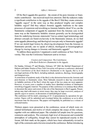 2 Jeffrey L. Rubenstein
Of the Bavli aggada this question - the extent of the post-Amoraic or Stam-
maitic contribution - has received much less attention. Did the redactors make
a significant contribution to the aggada of the Bavli? Did they create extensive
"aggadic sugyot" in the same way as they produced lengthy and complex
halakhic sugyotl Did they subject Amoraic aggadic traditions to the same
processes of expansion and reworking as Amoraic halakhic dicta? If so, can the
Stammaitic component of aggada be separated from the Amoraic core in the
same way as the Stammaitic halakhic stratum generally can be distinguished
from the underlying Amoraic statements? Just as certain legal terminology and
abstract concepts are found exclusively in the Stammaitic stratum, do we find
some aggadic phraseology and theological concepts only in Stammaitic aggada?
If we can sketch legal history by observing development from the Amoraic to
Stammaitic periods, can we speak of ethical, theological or historiographical
change by tracing changes in Amoraic and Stammaitic aggada?
To address these questions I organized a small conference at New York Uni-
versity. This was the Conference Statement sent to invitees:
Creation and Composition: The Contribution
of the Bavli Redactors (Stammaim) to the Aggada.
On Sunday, February 9th
and Monday, February 10"1
2003 the Skirball Department of
Hebrew and Judaic Studies of New York University will sponsor a conference, dedicated
to The Contribution of the Bavli Redactors (Stammaim) to the Aggada, that is, to all
non-legal portions of the Bavli, including midrash, narratives, theology, historiography
and liturgical texts.
A cornerstone of academic study of the Bavli is the distinction between the Amoraic and
post-Amoraic or Stammaitic strata. Most Talmudic research to date has concentrated
on halakhic portions of the Bavli where the signs of the two strata are most apparent.
However, in recent years a number of studies have identified evidence of Stammaitic
reworking of aggadic material. The purpose of this conference is to continue these efforts
to document the nature and extent of the role of the Stammaim in Bavli aggada. Presen-
tations may deal with macro or micro issues; they may be large overviews, analyses of
specific sugyot or sources, or discussions of methodological issues.
The conference will be small, consisting of 10-12 presentations by specialists for spe-
cialists. Papers will be submitted and circulated before the conference so as to allow
maximum time for discussion. The papers will hopefully be published as a volume of
collected studies.
Thirteen papers were presented at the conference, seven of which were cir-
culated beforehand, and twelve of which comprise the essays of this volume,
together with one additional paper. The schedule left ample time for questions,
comments and analysis. The extremely high level of discussion and wonderful
atmosphere of collegiality, though they cannot be reproduced exactly in this
forum, left their mark on the papers, which have been substantially revised in
light of the comments and criticisms raised at the conference. Before introducing
 