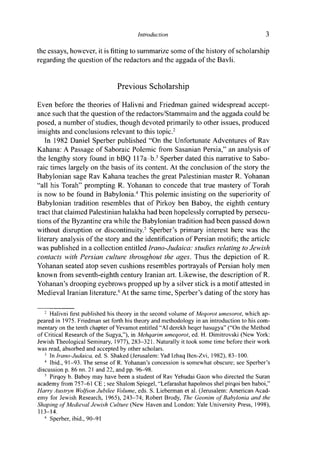 Introduction 3
the essays, however, it is fitting to summarize some of the history of scholarship
regarding the question of the redactors and the aggada of the Bavli.
Previous Scholarship
Even before the theories of Halivni and Friedman gained widespread accept-
ance such that the question of the redactors/Stammaim and the aggada could be
posed, a number of studies, though devoted primarily to other issues, produced
insights and conclusions relevant to this topic.2
In 1982 Daniel Sperber published "On the Unfortunate Adventures of Rav
Kahana: A Passage of Saboraic Polemic from Sasanian Persia," an analysis of
the lengthy story found in bBQ 117a-b.3
Sperber dated this narrative to Sabo-
raic times largely on the basis of its content. At the conclusion of the story the
Babylonian sage Rav Kahana teaches the great Palestinian master R. Yohanan
"all his Torah" prompting R. Yohanan to concede that true mastery of Torah
is now to be found in Babylonia.4
This polemic insisting on the superiority of
Babylonian tradition resembles that of Pirkoy ben Baboy, the eighth century
tract that claimed Palestinian halakha had been hopelessly corrupted by persecu-
tions of the Byzantine era while the Babylonian tradition had been passed down
without disruption or discontinuity.5
Sperber's primary interest here was the
literary analysis of the story and the identification of Persian motifs; the article
was published in a collection entitled Irano-Judaica: studies relating to Jewish
contacts with Persian culture throughout the ages. Thus the depiction of R.
Yohanan seated atop seven cushions resembles portrayals of Persian holy men
known from seventh-eighth century Iranian art. Likewise, the description of R.
Yohanan's drooping eyebrows propped up by a silver stick is a motif attested in
Medieval Iranian literature.6
At the same time, Sperber's dating of the story has
2
Halivni first published his theory in the second volume of Meqorot umesorot, which ap-
peared in 1975. Friedman set forth his theory and methodology in an introduction to his com-
mentary on the tenth chapter of Yevamot entitled "A1 derekh heqer hasugya" ("On the Method
of Critical Research of the Sugya,"), in Mehqarim umeqorot, ed. H. Dimitrovski (New York:
Jewish Theological Seminary, 1977), 283-321. Naturally it took some time before their work
was read, absorbed and accepted by other scholars.
3
In Irano-Judaica, ed. S. Shaked (Jerusalem: Yad Izhaq Ben-Zvi, 1982), 83-100.
4
Ibid., 91-93. The sense of R. Yohanan's concession is somewhat obscure; see Sperber's
discussion p. 86 nn. 21 and 22, and pp. 96-98.
5
Pirqoy b. Baboy may have been a student of Rav Yehudai Gaon who directed the Suran
academy from 757-61 CE ; see Shalom Spiegel, "Lefarashat hapolmos shel pirqoi ben baboi,"
Harry Austryn Wolfson Jubilee Volume, eds. S. Lieberman et al. (Jerusalem: American Acad-
emy for Jewish Research, 1965), 243-74; Robert Brody, The Geonim of Babylonia and the
Shaping of Medieval Jewish Culture (New Haven and London: Yale University Press, 1998),
113-14.
6
Sperber, ibid., 90-91
 