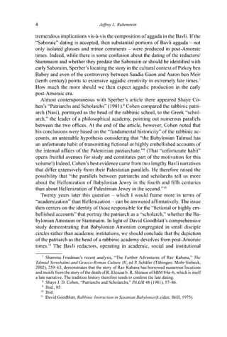 4 Jeffrey L. Rubenstein
tremendous implications vis-à-vis the composition of aggada in the Bavli. If the
"Saboraic" dating is accepted, then substantial portions of Bavli aggada - not
only isolated glosses and minor comments - were produced in post-Amoraic
times. Indeed, while there is some confusion about the dating of the redactors/
Stammaim and whether they predate the Saboraim or should be identified with
early Saboraim, Sperber 's locating the story in the cultural context of Pirkoy ben
Baboy and even of the controversy between Saadia Gaon and Aaron ben Meir
(tenth century) points to extensive aggadic creativity in extremely late times.7
How much the more should we then expect aggadic production in the early
post-Amoraic era.
Almost contemporaneous with Sperber's article there appeared Shaye Co-
hen's "Patriarchs and Scholarchs" ( 1981 ).s
Cohen compared the rabbinic patri-
arch (Nasi), portrayed as the head of the rabbinic school, to the Greek "schol-
arch," the leader of a philosophical academy, pointing out numerous parallels
between the two offices. At the end of the article, however, Cohen noted that
his conclusions were based on the "fundamental historicity" of the rabbinic ac-
counts, an untenable hypothesis considering that "the Babylonian Talmud has
an unfortunate habit of transmitting fictional or highly embellished accounts of
the internal affairs of the Palestinian patriarchate."9
(That "unfortunate habit"
opens fruitful avenues for study and constitutes part of the motivation for this
volume!) Indeed, Cohen's best evidence came from two lengthy Bavli narratives
that differ extensively from their Palestinian parallels. He therefore raised the
possibility that "the parallels between patriarchs and scholarchs tell us more
about the Hellenization of Babylonian Jewry in the fourth and fifth centuries
than about Hellenization of Palestinian Jewry in the second.'"0
Twenty years later this question - which I would frame more in terms of
"academization" than Hellenization - can be answered affirmatively. The issue
then centers on the identity of those responsible for the "fictional or highly em-
bellished accounts" that portray the patriarch as a "scholarch," whether the Ba-
bylonian Amoraim or Stammaim. In light of David Goodblatt's comprehensive
study demonstrating that Babylonian Amoraim congregated in small disciple
circles rather than academic institutions, we should conclude that the depiction
of the patriarch as the head of a rabbinic academy devolves from post-Amoraic
times." The Bavli redactors, operating in academic, social and institutional
7
Shamma Friedman's recent analysis, "The Further Adventures of Rav Kahana," The
Talmud Yerushalmi and Graeco-Roman Culture 111, ed P. Schäfer (Tübingen: Mohr-Siebeck,
2002), 259-63, demonstrates that the story of Rav Kahana has borrowed numerous locutions
and motifs from the story of the death of R. Eleazar b. R. Shimon of bBM 84a-b, which is itself
a late narrative. The tradition history therefore tends to confirm the late dating.
8
Shaye J. D. Cohen, "Patriarchs and Scholarchs," PAAJR 48 (1981), 57-86.
9
Ibid., 85.
10
Ibid.
" David Goodblatt, Rabbinic Instruction in Sasanian Babylonia (Leiden: Brill, 1975).
 