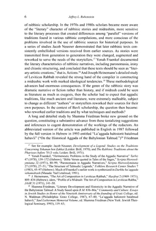 6 Jeffrey L. Rubenstein
of rabbinic scholarship. In the 1970s and 1980s scholars became more aware
of the "literary" character of rabbinic stories and midrashim, more sensitive
to the literary processes that created differences among "parallel" versions of
traditions found in various rabbinic compilations, and more conscious of the
problems involved in the use of rabbinic sources for historical purposes. In
a series of studies Jacob Neusner demonstrated that later rabbinic texts con-
sistently embellished versions received from earlier sources. As stories were
transmitted from generation to generation they were changed, augmented and
reworked to serve the needs of the storytellers.17
Yonah Fraenkel documented
the literary characteristics of rabbinic narratives, including paronomasia, irony
and chiastic structuring, and concluded that these texts should be seen as "liter-
ary-artistic creations," that is, fictions.18
And Joseph Heinemann's detailed study
of Leviticus Rabbah revealed the strong hand of the compiler in constructing
a midrashic work with marked ideological tendencies.19
These methodological
advances had enormous consequences. If the genre of the rabbinic story was
dramatic narrative or fiction rather than history, and if midrash could be seen
as literature as much as exegesis, then the scholar had to expect that aggadic
traditions, like much ancient oral literature, were extremely malleable, subject
to change as different "authors" or storytellers reworked their sources for their
own purposes. In the context of Bavli scholarship, the question then became:
who reworked earlier traditions and by what techniques and methods?
A long and detailed study by Shamma Friedman broke new ground on the
question, constituting a substantive advance from these tantalizing suggestions
and inferences to cogent demonstration of the workings of the redactors. An
abbreviated version of the article was published in English in 1987 followed
by the full version in Hebrew in 1993 entitled "La'aggada hahistorit batalmud
habavli" ("On the Historical Aggada of the Babylonian Talmud.")20
Friedman
17
See for example: Jacob Neusner, Development of a Legend: Studies on the Traditions
Concerning Yohanan ben Zakkai (Leiden: Brill, 1970), and The Rabbinic Traditions about the
Pharisees before 70 (3 vols; Leiden: Brill, 1971).
18
Yonah Fraenkel, "Hermeneutic Problems in the Study of the Aggadic Narrative" Tarbiz
47 (1978), 139-172 (Hebrew); "Bible Verses quoted in Tales of the Sages," Scripta Hierosol-
ymitana 22 (1971), 80-99; "Paronomasia in Aggadic Narratives," Scripta Hierosolymitana
27 (1978), 27-51; "The Structure ofTalmudic Legends," Folklore Research Center Studies 1
(1983), 45-97 (Hebrew). Much of Fraenkel's earlier work is synthesized in Darkhe ha 'aggada
vehamidrash (Masada: Yad Letalmud, 1991).
" J. Heinemann, "The Art of Composition in Leviticus Rabbah," Hasifrut 2 (1969-1971),
809-834 (Hebrew); idem, "Profile of a Midrash: The Art of Composition in Leviticus Rabba,"
JAAR31 (1971), 141-50.
20
Shamma Friedman, "Literary Development and Historicity in the Aggadic Narrative of
the Babylonian Talmud: A Study based upon B.M. 83b-86a," Community and Culture: Essays
in Jewish Studies in Honor of the Ninetieth Anniversary of the founding of Gratz College, ed.
N. Waldman (Philadelphia: Gratz College, 1987), 67-80; "La'aggada hahistorit batalmud
habavli," Saul Lieberman Memorial Volume, ed. Shamma Friedman (New York: Jewish Theo-
logical Seminary, 1993), 119-63;
 