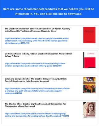 Here are some recommended products that we believe you will be
interested in. You can click the link to download.
The Creation Composition Service And Settlement Of Roman Auxiliary
Units Raised On The Iberian Peninsula Alexander Meyer
https://ebookbell.com/product/the-creation-composition-service-and-
settlement-of-roman-auxiliary-units-raised-on-the-iberian-peninsula-
alexander-meyer-49994762
On Human Nature In Early Judaism Creation Composition And Condition
Jeffrey P Garca
https://ebookbell.com/product/on-human-nature-in-early-judaism-
creation-composition-and-condition-jeffrey-p-garca-50792190
Color And Composition For The Creative Q Improve Any Quilt With
Easytofollow Lessons Katie Pasquini Masopust
https://ebookbell.com/product/color-and-composition-for-the-creative-
q-improve-any-quilt-with-easytofollow-lessons-katie-pasquini-
masopust-4541640
The Shadow Effect Creative Lighting Posing And Composition For
Photographers David Beckstead
https://ebookbell.com/product/the-shadow-effect-creative-lighting-
posing-and-composition-for-photographers-david-beckstead-7015416
 