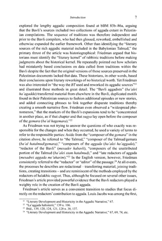 Introduction 7
explored the lengthy aggadic composition found at bBM 83b-86a, arguing
that the Bavli's sources included two collections of aggada extant in Palestin-
ian compilations. The sequence of traditions was therefore independent and
prior to the Bavli compilers, who had then glossed, reworked, embellished and
otherwise expanded the earlier framework. Other than identifying the "literary
sources of the rich aggadic material included in the Babylonian Talmud," the
primary thrust of the article was historiographical: Friedman argued that his-
torians must identify the "literary kernel" of rabbinic traditions before making
judgments about the historical kernel. He repeatedly pointed out how scholars
had mistakenly based conclusions on data culled from traditions within the
Bavli despite the fact that the original versions of those sources preserved in the
Palestinian documents lacked that data. These historians, in other words, based
their conclusions upon literary reworkings of no historical worth. Yet Friedman
was also interested in "the way the BT used and reworked its aggadic sources"21
and illustrated these methods in great detail. The "Bavli aggadists" (ba'alei
ha 'agadda) transferred material from elsewhere in the Bavli, duplicated motifs
found in their Palestinian sources to fashion additional episodes or new stories,
and added connecting phrases to link together disparate traditions thereby
creating a smooth narrative flow. Friedman even observed a "widespread phe-
nomenon," that the markers of the Bavli's expansions tend to be "concentrated
in another place, as if that chapter and that sugya lay open before the composer
o f t h e gemara (ba 'al hagemara)."22
As Friedman was not trying to answer the questions of who exactly was re-
sponsible for the changes and when they occurred, he used a variety of terms to
refer to the responsible parties: Aside from the "composer of the gemara" in the
citation above, he referred to "the Talmud," "composer of the Talmud/gemara
(ba'al hatalmud!gemara)" " c o m p o s e r s of t h e aggada {ba'alei ha'aggada),"
"redactor of the Bavli" (mesader habavli), "composers of the unattributed
portion of the Talmud (ba 'alei stam hatalmud')," and "late redactors of aggada
(mesadrei aggada me'uharim)."23
In the English version, however, Friedman
consistently referred to the "redactor" or "editor" of the passage.24
At all events,
the processes he describes are redactional - transferring material, joining tradi-
tions, creating transitions - and are reminiscent of the methods employed by the
redactors of halakhic sugyot. Thus, although he focused on several other issues,
Friedman's article provided powerful evidence that the Bavli redactors played a
weighty role in the creation of the Bavli aggada.
Friedman's article serves as a convenient transition to studies that focus di-
rectly on the redactors' contribution to aggada. Louis Jacobs was among the first,
21
"Literary Development and Historicity in the Aggadic Narrative," 67.
22
"La'aggada hahistorit," 139 n. 106.
23
Ibid., 139, 120, 124, 121, 128 n. 38, 137.
24
"Literary Development and Historicity in the Aggadic Narrative," 67, 69, 74, etc.
 