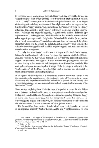 8 Jeffrey L. Rubenstein
to my knowledge, to document the high literary artistry of what he termed an
"aggadic sugya" in an article entitled, "The Sugya on Sufferings in B. Berakhot
5a, b" (1981).25
Jacobs presented a literary analysis and structure of the sugya
delineating units of three, repetitions of formal phrases and an arrangement that
builds up to a "happy ending," which illustrated the "editors' striving for literary
effect and the element of contrivance." Extremely significant was his observa-
tion, "Although the sugya is aggadic, it consistently utilizes Halakhic-type
argumentation," and suggestion, "I would maintain that a careful examination of
other aggadic passages in the Babylonian Talmud exhibit similar forms, so that
the style of presentation of Aggadah, as distinct from its content, differs little
from that which is to be seen in the purely halakhic sugyot."16
This sense of the
affinities between aggadic and halakhic sugyot suggests that the same editors
contributed to both genres.
Precisely this was Jacobs' contention in a larger work published a decade
later, after the theories of Halivni and Friedman had become established {Struc-
ture and Form in the Babylonian Talmud, 1991).27
Here he analyzed numerous
sugyot, both halakhic and aggadic, as well as narratives, paying close attention
to their literary traits, structure and divergence from Palestinian parallels. The
concluding chapter summed up his findings of the techniques with which the
"author/editors" of the Bavli reworked their earlier sources, and attributed to
them a major role in shaping the material:
In the light of our investigation, it is necessary to go much further than Halivni to see
the Stammaim as far more than mere editors of earlier material. They were, in fact, crea-
tive authors who shaped the material they had to hand to provide the new literary form
evident in the passages we have examined, and, indeed, on practically every page of the
Babylonian Talmud.28
Here we see explicitly how Halivni's theory helped to account for the differ-
ences between the Bavli and its sources, an explanatory mechanism that Sperber,
Cohen and Goodblatt lacked. Yet Jacobs was actually extending Halivni's theory
in more ways than acknowledged in this paragraph: because his examples in-
cluded aggadic sugyot and narratives, his conclusion amounts to the claim that
the Stammaim were "creative authors" of these genres as well.
The focus shifted from matters of style, which preoccupied Jacobs, to content
in an important article by Yaakov Elman. As the title "Righteousness as its own
25
Louis Jacobs, "The Sugya on Sufferings in B. Berakhot 5a,b," Studies in Aggadah, Tar-
gum and Jewish Liturgy in Memory of Joseph Heineman, ed. J. J. Petuchowski and E. Fleischer
(Jerusalem: Magnes Press, 1981), 32^44.
26
Ibid., 41, 43.
27
Louis Jacobs, Structure and Form in the Babylonian Talmud (Cambridge, England:
Cambridge University Press, 1991).
28
Ibid., 105
 