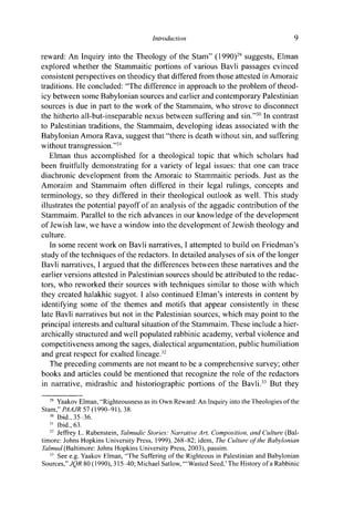 Introduction 9
reward: An Inquiry into the Theology of the Stam" (1990)29
suggests, Elman
explored whether the Stammaitic portions of various Bavli passages evinced
consistent perspectives on theodicy that differed from those attested in Amoraic
traditions. He concluded: "The difference in approach to the problem of theod-
icy between some Babylonian sources and earlier and contemporary Palestinian
sources is due in part to the work of the Stammaim, who strove to disconnect
the hitherto all-but-inseparable nexus between suffering and sin."30
In contrast
to Palestinian traditions, the Stammaim, developing ideas associated with the
Babylonian Amora Rava, suggest that "there is death without sin, and suffering
without transgression."31
Elman thus accomplished for a theological topic that which scholars had
been fruitfully demonstrating for a variety of legal issues: that one can trace
diachronic development from the Amoraic to Stammaitic periods. Just as the
Amoraim and Stammaim often differed in their legal rulings, concepts and
terminology, so they differed in their theological outlook as well. This study
illustrates the potential payoff of an analysis of the aggadic contribution of the
Stammaim. Parallel to the rich advances in our knowledge of the development
of Jewish law, we have a window into the development of Jewish theology and
culture.
In some recent work on Bavli narratives, I attempted to build on Friedman's
study of the techniques of the redactors. In detailed analyses of six of the longer
Bavli narratives, I argued that the differences between these narratives and the
earlier versions attested in Palestinian sources should be attributed to the redac-
tors, who reworked their sources with techniques similar to those with which
they created halakhic sugyot. I also continued Elman's interests in content by
identifying some of the themes and motifs that appear consistently in these
late Bavli narratives but not in the Palestinian sources, which may point to the
principal interests and cultural situation of the Stammaim. These include a hier-
archically structured and well populated rabbinic academy, verbal violence and
competitiveness among the sages, dialectical argumentation, public humiliation
and great respect for exalted lineage.32
The preceding comments are not meant to be a comprehensive survey; other
books and articles could be mentioned that recognize the role of the redactors
in narrative, midrashic and historiographic portions of the Bavli.33
But they
29
Yaakov Elman, "Righteousness as its Own Reward: An Inquiry into the Theologies of the
Stam," PAAJR 57 (1990-91), 38.
30
Ibid., 35-36.
31
Ibid., 63.
32
Jeffrey L. Rubenstein, Talmudic Stories: Narrative Art, Composition, and Culture (Bal-
timore: Johns Hopkins University Press, 1999), 268-82; idem, The Culture of the Babylonian
Talmud (Baltimore: Johns Hopkins University Press, 2003), passim.
33
See e.g. Yaakov Elman, "The Suffering of the Righteous in Palestinian and Babylonian
Sources," JQR 80 (1990), 315-^0; Michael Satlow, '"Wasted Seed,'The History of a Rabbinic
 