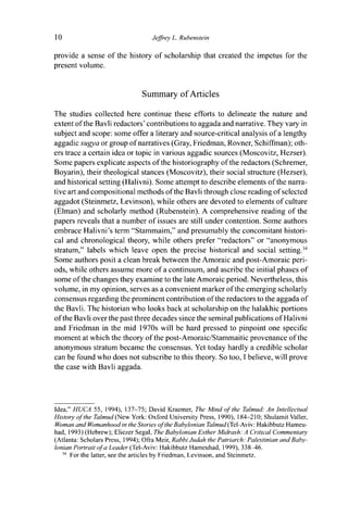 10 Jeffrey L. Rubenstein
provide a sense of the history of scholarship that created the impetus for the
present volume.
Summary of Articles
The studies collected here continue these efforts to delineate the nature and
extent of the Bavli redactors' contributions to aggada and narrative. They vary in
subject and scope: some offer a literary and source-critical analysis of a lengthy
aggadic sugya or group of narratives (Gray, Friedman, Rovner, Schiffman); oth-
ers trace a certain idea or topic in various aggadic sources (Moscovitz, Hezser).
Some papers explicate aspects of the historiography of the redactors (Schremer,
Boyarin), their theological stances (Moscovitz), their social structure (Hezser),
and historical setting (Halivni). Some attempt to describe elements of the narra-
tive art and compositional methods of the Bavli through close reading of selected
aggadot (Steinmetz, Levinson), while others are devoted to elements of culture
(Elman) and scholarly method (Rubenstein). A comprehensive reading of the
papers reveals that a number of issues are still under contention. Some authors
embrace Halivni's term "Stammaim," and presumably the concomitant histori-
cal and chronological theory, while others prefer "redactors" or "anonymous
stratum," labels which leave open the precise historical and social setting.34
Some authors posit a clean break between the Amoraic and post-Amoraic peri-
ods, while others assume more of a continuum, and ascribe the initial phases of
some of the changes they examine to the late Amoraic period. Nevertheless, this
volume, in my opinion, serves as a convenient marker of the emerging scholarly
consensus regarding the prominent contribution of the redactors to the aggada of
the Bavli. The historian who looks back at scholarship on the halakhic portions
of the Bavli over the past three decades since the seminal publications of Halivni
and Friedman in the mid 1970s will be hard pressed to pinpoint one specific
moment at which the theory of the post-Amoraic/Stammaitic provenance of the
anonymous stratum became the consensus. Yet today hardly a credible scholar
can be found who does not subscribe to this theory. So too, I believe, will prove
the case with Bavli aggada.
Idea," HUCA 55, 1994), 137-75; David Kraemer, The Mind of the Talmud: An Intellectual
History of the Talmud (New York: Oxford University Press, 1990), 184-210; Shulamit Valler,
Woman and Womanhood in the Stories of the Babylonian Talmud (Tel-Aviv: Hakibbutz Hameu-
had, 1993) (Hebrew); Eliezer Segal, The Babylonian Esther Midrash: A Critical Commentary
(Atlanta: Scholars Press, 1994); Ofra Meir, Rabbi Judah the Patriarch: Palestinian and Baby-
lonian Portrait of a Leader (Tel-Aviv: Hakibbutz Hameuhad, 1999), 338^6.
34
For the latter, see the articles by Friedman, Levinson, and Steinmetz.
 