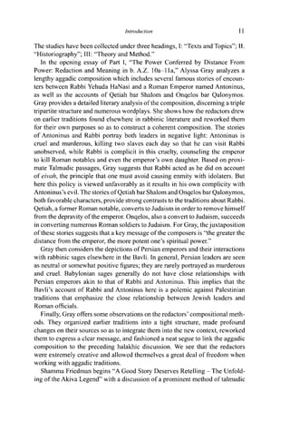 Introduction 11
The studies have been collected under three headings, I: "Texts and Topics"; II.
"Historiography"; III: "Theory and Method."
In the opening essay of Part I, "The Power Conferred by Distance From
Power: Redaction and Meaning in b. A.Z. 10a-11 a," Alyssa Gray analyzes a
lengthy aggadic composition which includes several famous stories of encoun-
ters between Rabbi Yehuda HaNasi and a Roman Emperor named Antoninus,
as well as the accounts of Qetiah bar Shalom and Onqelos bar Qalonymos.
Gray provides a detailed literary analysis of the composition, discerning a triple
tripartite structure and numerous wordplays. She shows how the redactors drew
on earlier traditions found elsewhere in rabbinic literature and reworked them
for their own purposes so as to construct a coherent composition. The stories
of Antoninus and Rabbi portray both leaders in negative light: Antoninus is
cruel and murderous, killing two slaves each day so that he can visit Rabbi
unobserved, while Rabbi is complicit in this cruelty, counseling the emperor
to kill Roman notables and even the emperor's own daughter. Based on proxi-
mate Talmudic passages, Gray suggests that Rabbi acted as he did on account
of eivah, the principle that one must avoid causing enmity with idolaters. But
here this policy is viewed unfavorably as it results in his own complicity with
Antoninus's evil. The stories of Qetiah bar Shalom and Onqelos bar Qalonymos,
both favorable characters, provide strong contrasts to the traditions about Rabbi.
Qetiah, a former Roman notable, converts to Judaism in order to remove himself
from the depravity of the emperor. Onqelos, also a convert to Judaism, succeeds
in converting numerous Roman soldiers to Judaism. For Gray, the juxtaposition
of these stories suggests that a key message of the composers is "the greater the
distance from the emperor, the more potent one's spiritual power."
Gray then considers the depictions of Persian emperors and their interactions
with rabbinic sages elsewhere in the Bavli. In general, Persian leaders are seen
as neutral or somewhat positive figures; they are rarely portrayed as murderous
and cruel. Babylonian sages generally do not have close relationships with
Persian emperors akin to that of Rabbi and Antoninus. This implies that the
Bavli's account of Rabbi and Antoninus here is a polemic against Palestinian
traditions that emphasize the close relationship between Jewish leaders and
Roman officials.
Finally, Gray offers some observations on the redactors' compositional meth-
ods. They organized earlier traditions into a tight structure, made profound
changes on their sources so as to integrate them into the new context, reworked
them to express a clear message, and fashioned a neat segue to link the aggadic
composition to the preceding halakhic discussion. We see that the redactors
were extremely creative and allowed themselves a great deal of freedom when
working with aggadic traditions.
Shamma Friedman begins "A Good Story Deserves Retelling - The Unfold-
ing of the Akiva Legend" with a discussion of a prominent method of talmudic
 