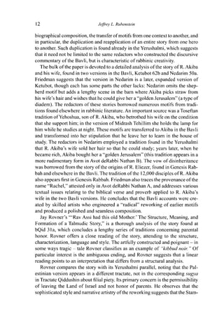12 Jeffrey L. Rubenstein
biographical composition, the transfer of motifs from one context to another, and
in particular, the duplication and reapplication of an entire story from one hero
to another. Such duplication is found already in the Yerushalmi, which suggests
that it need not be limited to the same redactors who constructed the discursive
commentary of the Bavli, but is characteristic of rabbinic creativity.
The bulk of the paper is devoted to a detailed analysis of the story of R. Akiba
and his wife, found in two versions in the Bavli, Ketubot 62b and Nedarim 50a.
Friedman suggests that the version in Nedarim is a later, expanded version of
Ketubot, though each has some parts the other lacks: Nedarim omits the shep-
herd motif but adds a lengthy scene in the barn where Akiba picks straw from
his wife's hair and wishes that he could give her a "golden Jerusalem" (a type of
diadem). The redactors of these stories borrowed numerous motifs from tradi-
tions found elsewhere in rabbinic literature. An important source was a Toseftan
tradition ofYehoshua, son of R. Akiba, who betrothed his wife on the condition
that she support him; in the version of Midrash Tehillim she holds the lamp for
him while he studies at night. These motifs are transferred to Akiba in the Bavli
and transformed into her stipulation that he leave her to learn in the house of
study. The redactors in Nedarim employed a tradition found in the Yerushalmi
that R. Akiba's wife sold her hair so that he could study; years later, when he
became rich, Akiba bought her a "golden Jerusalem" (this tradition appears in a
more rudimentary form in Avot deRabbi Nathan B). The vow of disinheritance
was borrowed from the story of the origins of R. Eliezer, found in Genesis Rab-
bah and elsewhere in the Bavli. The tradition of the 12,000 disciples of R. Akiba
also appears first in Genesis Rabbah. Friedman also traces the provenance of the
name "Rachel," attested only in Avot deRabbi Nathan A, and addresses various
textual issues relating to the biblical verse and proverb applied to R. Akiba's
wife in the two Bavli versions. He concludes that the Bavli accounts were cre-
ated by skilled artists who engineered a "radical" reworking of earlier motifs
and produced a polished and seamless composition.
Jay Rovner's '"Rav Assi had this old Mother:' The Structure, Meaning, and
Formation of a Talmudic Story," is a thorough analysis of the story found at
bQid 31a, which concludes a lengthy series of traditions concerning parental
honor. Rovner offers a close reading of the story, attending to the structure,
characterization, language and style. The artfully constructed and poignant - in
some ways tragic - tale Rovner classifies as an example of "kibbud noir. " Of
particular interest is the ambiguous ending, and Rovner suggests that a linear
reading points to an interpretation that differs from a structural analysis.
Rovner compares the story with its Yerushalmi parallel, noting that the Pal-
estinian version appears in a different tractate, not in the corresponding sugya
in Tractate Qiddushin about filial piety. Its primary concern is the permissibility
of leaving the Land of Israel and not honor of parents. He observes that the
sophisticated style and narrative artistry of the reworking suggests that the Stam-
 