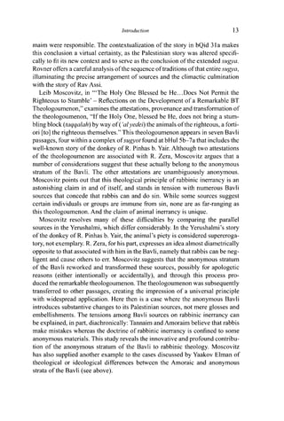Introduction 13
maim were responsible. The contextualization of the story in bQid 31a makes
this conclusion a virtual certainty, as the Palestinian story was altered specifi-
cally to fit its new context and to serve as the conclusion of the extended sugya.
Rovner offers a careful analysis of the sequence of traditions of that entire sugya,
illuminating the precise arrangement of sources and the climactic culmination
with the story of Rav Assi.
Leib Moscovitz, in '"The Holy One Blessed be He...Does Not Permit the
Righteous to Stumble' - Reflections on the Development of a Remarkable BT
Theologoumenon," examines the attestations, provenance and transformation of
the theologoumenon, "If the Holy One, blessed be He, does not bring a stum-
bling block (taqqalah) by way of ('al yedei) the animals of the righteous, a forti-
ori [to] the righteous themselves." This theologoumenon appears in seven Bavli
passages, four within a complex of sugyot found at bHul 5b-7a that includes the
well-known story of the donkey of R. Pinhas b. Yair. Although two attestations
of the theologoumenon are associated with R. Zera, Moscovitz argues that a
number of considerations suggest that these actually belong to the anonymous
stratum of the Bavli. The other attestations are unambiguously anonymous.
Moscovitz points out that this theological principle of rabbinic inerrancy is an
astonishing claim in and of itself, and stands in tension with numerous Bavli
sources that concede that rabbis can and do sin. While some sources suggest
certain individuals or groups are immune from sin, none are as far-ranging as
this theologoumenon. And the claim of animal inerrancy is unique.
Moscovitz resolves many of these difficulties by comparing the parallel
sources in the Yerushalmi, which differ considerably. In the Yerushalmi's story
of the donkey of R. Pinhas b. Yair, the animal's piety is considered supereroga-
tory, not exemplary. R. Zera, for his part, expresses an idea almost diametrically
opposite to that associated with him in the Bavli, namely that rabbis can be neg-
ligent and cause others to err. Moscovitz suggests that the anonymous stratum
of the Bavli reworked and transformed these sources, possibly for apologetic
reasons (either intentionally or accidentally), and through this process pro-
duced the remarkable theologoumenon. The theologoumenon was subsequently
transferred to other passages, creating the impression of a universal principle
with widespread application. Here then is a case where the anonymous Bavli
introduces substantive changes to its Palestinian sources, not mere glosses and
embellishments. The tensions among Bavli sources on rabbinic inerrancy can
be explained, in part, diachronically: Tannaim and Amoraim believe that rabbis
make mistakes whereas the doctrine of rabbinic inerrancy is confined to some
anonymous materials. This study reveals the innovative and profound contribu-
tion of the anonymous stratum of the Bavli to rabbinic theology. Moscovitz
has also supplied another example to the cases discussed by Yaakov Elman of
theological or ideological differences between the Amoraic and anonymous
strata of the Bavli (see above).
 