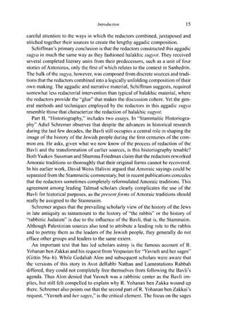 Introduction 15
careful attention to the ways in which the redactors combined, juxtaposed and
stitched together their sources to create the lengthy aggadic composition.
Schiffman's primary conclusion is that the redactors constructed this aggadic
sugya in much the same way as they fashioned halakhic sugyot. They received
several completed literary units from their predecessors, such as a unit of four
stories of Antoninus, only the first of which relates to the context in Sanhedrin.
The bulk of the sugya, however, was composed from discrete sources and tradi-
tions that the redactors combined into a logically unfolding composition of their
own making. The aggadic and narrative material, Schiffman suggests, required
somewhat less redactorial intervention than typical of halakhic material, where
the redactors provide the "glue" that makes the discussion cohere. Yet the gen-
eral methods and techniques employed by the redactors in this aggadic sugya
resemble those that characterize the redaction of halakhic sugyot.
Part II, "Historiography," includes two essays. In "Stammaitic Historiogra-
phy" Adiel Schremer observes that despite the advances in historical research
during the last few decades, the Bavli still occupies a central role in shaping the
image of the history of the Jewish people during the first centuries of the com-
mon era. He asks, given what we now know of the process of redaction of the
Bavli and the transformation of earlier sources, is this historiography tenable?
Both Yaakov Sussman and Shamma Friedman claim that the redactors reworked
Amoraic traditions so thoroughly that their original forms cannot be recovered.
In his earlier work, David Weiss Halivni argued that Amoraic sayings could be
separated from the Stammaitic commentary, but in recent publications concedes
that the redactors sometimes completely reformulated Amoraic traditions. This
agreement among leading Talmud scholars clearly complicates the use of the
Bavli for historical purposes, as the present forms of Amoraic traditions should
really be assigned to the Stammaim.
Schremer argues that the prevailing scholarly view of the history of the Jews
in late antiquity as tantamount to the history of "the rabbis" or the history of
"rabbinic Judaism" is due to the influence of the Bavli, that is, the Stammaim.
Although Palestinian sources also tend to attribute a leading role to the rabbis
and to portray them as the leaders of the Jewish people, they generally do not
efface other groups and leaders to the same extent.
An important text that has led scholars astray is the famous account of R.
Yohanan ben Zakkai and his request from Vespasian for "Yavneh and her sages"
(Gittin 56a-b). While Gedaliah Alon and subsequent scholars were aware that
the versions of this story in Avot deRabbi Nathan and Lamentations Rabbah
differed, they could not completely free themselves from following the Bavli's
agenda. Thus Alon denied that Yavneh was a rabbinic center as the Bavli im-
plies, but still felt compelled to explain why R. Yohanan ben Zakka wound up
there. Schremer also points out that the second part of R. Yohanan ben Zakkai's
request, "Yavneh and her sages," is the critical element. The focus on the sages
 