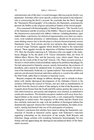 16 Jeffrey L. Rubenstein
communicates one of the story's crucial messages, that rescuing the Rabbis was
paramount. Schremer offers some specific evidence that points to the redactors'
role in constructing the Bavli's account. He concludes that the Bavli, through
the "Stammaitic Historiography" of its redactors, the Stammaim, systematically
presents the Rabbis as the religious and political leaders of the Jewish people.
Also concerned with historiography is Daniel Boyarin's "The Yavneh-Cycle
of the Stammaim and the Invention of the Rabbis." Boyarin notes that many of
the characteristics associated with rabbinic Judaism, including pluralism, open
ended debate, a preference for dialectical argumentation over clear-cut conclu-
sions, even scriptural polysemy or indeterminacy, should not be perceived as
some abiding essence, but in fact develop in a discrete historical period, namely
Stammaitic times. Such notions and the new episteme they represent emerge
in several longer Talmudic aggadot which should be dated to the redactional
stratum. These aggadot include the deposition of Rabban Gamaliel (Berakhot
27b-28a), the disciples reporting to R. Yehoshua what was taught in the study-
house (Hagiga 3a-b), the death of R. Eliezer (Sanhedrin 68a), the Oven of
Akhnai (Bava Metzia 59a), and the heavenly voice which stated "these and
these are the words of the living God" (Eruvin 13b). These accounts portray a
Yavneh in which endless dialectical debate replaced the problems that plague the
Yavneh represented in Tannaitic sources, namely factionalism, the exclusion of
dissidents, and a search for unilateral truth. In contrast, the Bavli's Yavneh, an
icon of the Stammaitic Yeshivah, is a "grand coalition" that includes all rabbinic
opinions not obviously heretical, and where authority is vested in the rabbis and
the Oral Torah, rather than in miracles or heavenly voices.
Boyarin compares the change in rabbinic ideology and its attitude to dispu-
tation with similar ideological developments of the Orthodox Church in the
centuries following the council of Nicaea, and sees both as manifestations of
the shift from the classical culture of late antiquity to that of the Byzantine era.
Legends about Nicaea from the fourth and fifth century portray the council as a
time when homonoia, univocality and simplicity were attained, as embodied in
creeds and catechisms. This belated conception marked a shift away from theo-
logical debate as the means for achieving truth, a view expressed by Christian
theologians in earlier times. The responses of the rabbis and the Church were
thus similarly motivated (to cope with the problem of theological debate) but
diametrically opposed: whereas the Church demonized debate, the rabbis divin-
ized it, turning God himself into one of the participants of academy.
Boyarin's conclusion that scholars have erred in taking the Stammaitic con-
struction of Yavneh as historical reality agrees with Schremer's criticisms
regarding scholarship on the destruction of the temple. Both Boyarin and
Schremer charge scholars with mistaking Stammaitic historiography for true
history and not appreciating the ideological and polemical thrust of the Stam-
maitic accounts.
 