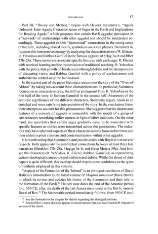 Introduction 17
Part III, "Theory and Method," begins with Devora Steinmetz's, "Agada
Unbound: Inter-Agadic Characterization of Sages in the Bavli and Implications
for Reading Agada," which proposes that certain Bavli aggadot participate in
a "network" of relationships with other aggadot and should be interpreted ac-
cordingly. These aggadot exhibit "intertextual" connections in the strong sense
of the term, including shared motifs, symbolism and even phrases. Steinmetz il-
lustrates this interpretive strategy by analyzing the characterization of R. Eliezer,
R. Yehoshua and Rabban Gamliel in the famous aggadot at bHag 3a-b and bBer
27b-28a. These narratives associate specific features with each sage: R. Eliezer
with received learning and the transmission of traditional teaching; R. Yehoshua
with the policy that growth of Torah occurs through debate and the incorporation
of dissenting views, and Rabban Gamliel with a policy of exclusiveness and
authoritarian control over the bet midrash.
In the second part of the paper Steinmetz reexamines the story of the "Oven of
Akhnai" by taking into account these characterizations. In particular, Steinmetz
focuses on an interpretive crux, the shift in protagonist from R. Yehoshua in the
first half of the story to Rabban Gamaliel in the second half. Awareness of the
semiotic significance of the different characters, Steinmetz argues, leads to an
enriched and more satisfying interpretation of the story. In the conclusion Stein-
metz attempts to account for this phenomenon. She suggests that the intertextual
features of a network of aggadot is compatible with the model of a group of
late redactors reworking earlier sources in light of other traditions. On the other
hand, she speculates that certain sages gradually came to be associated with
specific features as stories were transmitted across the generations. The redac-
tors may have inherited aspects of these characterizations from earlier times and
then added explicit citations and contextualization within other aggadot.
It is worth noting that Steinmetz's analysis dovetails with Boyarin's in several
respects. Both appreciate the intertextual connections between at least three late
narratives (Berakhot 27b-28a, Hagiga 3a-b, and Bava Metzia 59a). And both
see the characters (R. Yehoshua, R. Eliezer, Rabban Gamaliel) as representing
certain ideological stances toward tradition and debate. While the thrust of their
papers is quite different, this overlap should inspire some confidence in the types
of methods employed in this volume.
"Aspects of the Formation of the Talmud" is an abridged translation of David
Halivni's introduction to the latest volume of Meqorot umesorot (Bava Batra),
in which he revises and updates his theory of the Stammaim and their role in
the formation of the Bavli.35
Halivni now dates the end of the Amoraic period
to c. 550 CE, after the death of the last Amora mentioned in the Bavli, namely
Revai of Rov.36
The Stammaitic period immediately follows, from 550 CE until
35
See the footnotes to the chapter for details regarding the abridged portions.
36
Revai of Rov's name does not appear in extant manuscripts, but was found in R. Hananel's
version of the Bavli.
 