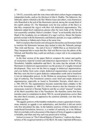 18 Jeffrey L. Rubenstein
c. 750 CE, essentially until the time when individual authors began composing
independent books, such as the Sheiltaot of Aha b. Shabha. The Saboraim, the
Talmudic editors referred to by Rav Sherira Gaon and others, were Stammaim
who flourished at the end of the Stammaitic period, during the second third of
the eighth century CE. The Stammaim were the true authors of the Bavli in
that they composed the sugyot with their rich dialectical argumentation. The
Saboraim added brief explanatory glosses after the main body of the Talmud
was essentially complete. Halivni considers "Gaon" as an honorific title for the
Head of the Academy, not an indicator of a sage's activity. Hence the Geonic
period overlaps with the Stammaitic and Saboraic periods, as a sage could have
been a Stamma or Sabora and a Gaon at the same time.
Halivni explains that Geonim and subsequent chroniclers and historians failed
to mention the Stammaim because they tended to take the Talmudic passage
"Rav Ashi and Ravina - the end of hora 'a" (bBM 86a) as an historical fact.
They interpreted this to mean that Rav Ashi and Ravina were the editors of the
Talmud, and therefore they could not attribute a major role in its composition
to later sages.
In the final section of the paper Halivni compares the nature and quality
of anonymous material (setam) and dialectical argumentation in the Mishna,
Yerushalmi, halakhic midrashim and Bavli. He notes that the attitude of the
Stammaim to dialectical argumentation was the product of a lengthy historical
development. They were not the first to engage in dialectical argumentation,
and even before them some simple dialectical argumentation was preserved.
But they were the first to grant dialectics independent worth and to transform
it into an independent pursuit. In the Mishna an anonymous formulation is a
sign of authority. The Yerushalmi contains some brief and simple dialectical
argumentation, especially as found in Yerushalmi Neziqin, which dates to
c. 300-350 CE. The argumentation becomes somewhat more complex in the
rest of the Yerushalmi (c. 400 CE). Halivni observes that the character of the
anonymous material in Tractate Nedarim and the so-called "unusual" tractates
of the Bavli resembles that of the Yerushalmi. He therefore claims that these
tractates came to completion in about 700 CE, several generations earlier than
the other Bavli tractates, as opposed to the common scholarly view that these
tractates are late.
The aggadic portions of the halakhic midrashim contain a great deal of anony-
mous material, as aggada is not authoritative, and therefore it did not matter
who first articulated the idea. In the halakhic portions of these midrashim an
unattributed formulation, however, is a marker of authority, as in the Mishna.
Halivni concludes with a discussion of the degree of fixity of aggada as opposed
to halakha, and when and why each was preserved in writing.
Joshua Levinson, in "The Cultural Dignity ofNarrative," explores the charac-
teristics of the exegetical narrative of the Bavli. He notes important differences
 
