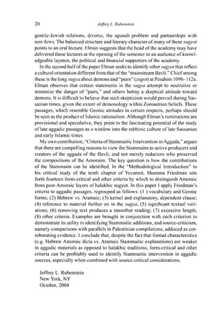 20 Jeffrey L- Rubenstein
gentile-Jewish relations, divorce, the agunah problem and partnerships with
non-Jews. The balanced structure and literary character of many of these sugyot
points to an oral lecture. Elman suggests that the head of the academy may have
delivered these lectures at the opening of the semester to an audience of knowl-
edgeable laymen, the political and financial supporters of the academy.
In the second half of the paper Elman seeks to identify other sugyot that reflect
a cultural orientation different from that of the "mainstream Bavli." Chief among
these is the long sugya about demons and "pairs" (zugot) at Pesahim 109b— 112a.
Elman observes that certain statements in the sugya attempt to neutralize or
minimize the danger of "pairs," and others betray a skeptical attitude toward
demons. It is difficult to believe that such skepticism would prevail during Sas-
sanian times, given the extent of demonology within Zoroastrian beliefs. These
passages, which resemble Geonic attitudes in certain respects, perhaps should
be seen as the product of Islamic rationalism. Although Elman's ruminations are
provisional and speculative, they point to the fascinating potential of the study
of late aggadic passages as a window into the rabbinic culture of late Sassanian
and early Islamic times.
My own contribution, "Criteria of Stammaitic Intervention in Aggada," argues
that there are compelling reasons to view the Stammaim as active producers and
creators of the aggada of the Bavli, and not merely redactors who preserved
the compositions of the Amoraim. The key question is how the contributions
of the Stammaim can be identified. In the "Methodological Introduction" to
his critical study of the tenth chapter of Yevamot, Shamma Friedman sets
forth fourteen form-critical and other criteria by which to distinguish Amoraic
from post-Amoraic layers of halakhic sugyot. In this paper I apply Friedman's
criteria to aggadic passages, regrouped as follows: (1 ) vocabulary and Geonic
forms; (2) Hebrew vs. Aramaic; (3) kernel and explanatory, dependent clause;
(4) reference to material further on in the sugya; (5) significant textual vari-
ations; (6) removing text produces a smoother reading; (7) excessive length;
(8) other criteria. Examples are brought in conjunction with each criterion to
demonstrate its utility in identifying Stammaitic additions, and source-criticism,
namely comparisons with parallels in Palestinian compilations, adduced as cor-
roborating evidence. I conclude that, despite the fact that formal characteristics
(e.g. Hebrew Amoraic dicta vs. Aramaic Stammaitic explanations) are weaker
in aggadic materials as opposed to halakhic traditions, form-critical and other
criteria can be profitably used to identify Stammaitic intervention in aggadic
sources, especially when combined with source-critical considerations.
Jeffrey L. Rubenstein
New York, NY
October, 2004
 