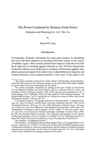 The Power Conferred by Distance From Power
Redaction and Meaning in b. A.Z. lOa-lla
by
Alyssa M. Gray
Introduction
Contemporary Talmudic scholarship has made great progress in elucidating
the role of the Bavli redactors in reworking their prior sources in the context
of halakhic sugyot.1
More recently scholars have begun to study the role of the
Bavli redactors in reworking aggadic materials as well.2
We have learned thus
far that the redactors were hardly passive recipients of Palestinian aggadot: they
added and removed details from older stories,3
added Babylonian linguistic and
cultural references, and re-ordered materials in new ways.4
In this paper I will
* The author would like to thank Profs. Yaakov Elman, Christine Hayes, Richard Kalmin,
and Jeffrey Rubenstein for their detailed comments on an earlier draft of this paper. Needless
to say the author alone bears responsibility for the content.
1
The scholars principally responsible for opening up this area of study are David Hal-
ivni and Shamma Friedman. See David Halivni, Meqorot u-Mesorot (Tel-Aviv: Devir and
Jerusalem: Jewish Theological Seminary, 1968-1994), especially the introductions to vols. 2
(Yoma-Hagiga, 1975), 3 (Shabbat, 1982), and 5 (Bava Qamma, 1993); Shamma Friedman, '"Al
Derekh Heqer ha-Sugya," in H.Z. Dimitrovsky, ed., Mehqarim u-Meqorot I (New York: Jewish
Theological Seminary, 1978), pp. 283-321.
2
E.g. Shamma Friedman, "la-Aggada ha-Historit ba-Talmud ha-Bavli," in Shamma Fried-
man, ed., Sefer ha-Zikaron le-Rabbi Shaul Lieberman (Jerusalem and New York: Jewish
Theological Seminary, 1993), pp. 119-164; Jeffrey Rubenstein, Talmudic Stories: Narrative
Art, Composition, and Culture (Baltimore: Johns Hopkins University Press, 1999), idem, "The
Thematization of Dialectics in Bavli Aggada," MS 54:1 (2003): 71-84; Louis Jacobs, Struc-
ture and Form in the Babylonian Talmud (Cambridge: Cambridge University Press, 1991),
pp. 100-106; Elizabeth Shanks Alexander, "Art, Argument and Ambiguity in the Talmud:
Conflicting Conceptions of the Evil Impulse in b. Sukkah 51b-52a," forthcoming in HUCA. 1
thank Prof. Shanks Alexander for sending me a copy of her paper prior to publication.
3
See Friedman, "la-Aggadah ha-Historit."
4
See Ofra Meir, "ha-Terumah ha-Historit Shel Aggadot Hazal: le-Or Aggadot Rabbi ve-An-
toninus," Mahanayyim 7 (1994): 8-25, who points out that unlike the Rabbi/Antoninus stories
in Palestinian compilations, which are scattered about, the Bavli organizes its Rabbi/Antoninus
materials into two large blocks, one at b. Sanh. 91b and the other at b. A.Z. lOa-b. My thanks
to Prof. Jeffrey Rubenstein for calling my attention to this article.
 