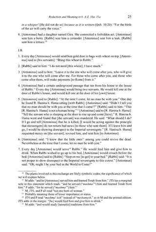 Redaction and Meaning in b. A.Z. ¡Oa-Ila 25
in a whisper! [He did not do so] because as it is written (Qoh. 10:20): "For the birds
of the air will carry the voice."
8. [Antoninus] had a daughter named Gira. She committed a forbidden act. [Antoninus]
sent him a berry. [Rabbi] sent him a coriander. [Antoninus] sent him a leek. [Rabbi]
sent him a lettuce.10
I.B.
1. Every day [Antoninus] would send him gold dust in bags with wheat on top. [Antoni-
nus] said to [his servants]: "Bring this wheat to Rabbi."
2. [Rabbi] said to him: "1 do not need [this wheat]; I have much."
3. [Antoninus] said to him: "Leave it to the one who will come after you, who will give
it to the one who will come after me. For those who come after you, and those who
come after them, will make payments [to Rome] from it."
4. [Antoninus] had a certain underground passage that ran from his house to the house
of Rabbi." Every day [Antoninus] would bring two servants. He would kill one at the
door of Rabbi's house, and would kill one at the door of his [own] house.
5. [Antoninus] said to [Rabbi]: "At the time I come, let no man be with you." One day
he found R. Hanina b. Hama sitting [with Rabbi]. [Antoninus] said: "Didn't I tell you
that no man should be with you at the time that I come!?" [Rabbi] said to him: "This
[R. Hanina b. Hama] is not a human being."12
[Antoninus] said to [R. Hanina b. Hama]:
"Tell the servant who is sleeping at the door to rise up and come [here]." R. Hanina b.
Hama went and found that [the servant] was murdered. He said: "What should I do?
If I go and tell [Antoninus] that he is killed, [I would be acting against the principle
that messengers] do not return bad news [to those who sent them]. If I leave him and
go, I would be showing disrespect to the Imperial sovereignty." [R. Hanina b. Hama]
requested mercy on [the servant], revived him, and sent him [to Antoninus].
6. [Antoninus] said: "I knew that the little ones13
among you could revive the dead.
Nevertheless at the time that I come, let no man be with you."
7. Every day [Antoninus] would serve14
Rabbi.15
He would feed him and give him to
drink. When Rabbi wished to go up to his bed, [Antoninus] would crouch before the
bed. [Antoninus] said to [Rabbi]: "Step on me [to get] to your bed." [Rabbi] said: "It is
not proper to show disrespect to the Imperial sovereignty to this extent." [Antoninus]
said: "Oh, might I be your bed in the World to Come!"
10
The plants involved in this exchange are likely symbolic codes; the significance of which
we will explain below.
" M adds: "and he [Antoninus] served him and learned Torah from him." JTS has a marginal
note to this statement which reads: "and he served ("mashma"') him and learned Torah from
him." P adds: "for he served ("mashma"') him."
12
M, JTS, and P all read "not one born of woman."
13
Probably meaning those of lesser importance or status.
14
JTS and P read "mashma' leih" instead of "meshamesh," as in M and the printed edition.
JTS adds in the margin: "[he] would feed him and give him to drink."
15
M adds: "and would study [tannaitic] traditions from him."
 