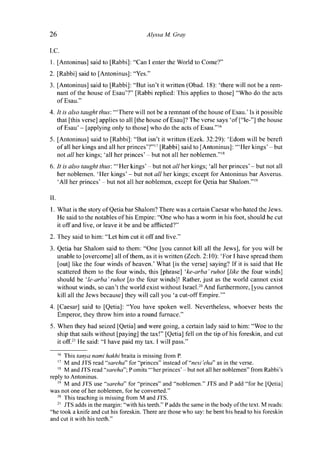 26 Alyssa M. Gray
I.C.
1. [Antoninus] said to [Rabbi]: "Can I enter the World to Come?"
2. [Rabbi] said to [Antoninus]: "Yes."
3. [Antoninus] said to [Rabbi]: "But isn't it written (Obad. 18): 'there will not be a rem-
nant of the house of Esau'?" [Rabbi replied: This applies to those] "Who do the acts
of Esau."
4. It is also taught thus: '"There will not be a remnant of the house of Esau.' Is it possible
that [this verse] applies to all [the house of Esau]? The verse says 'of ["le-"] the house
of Esau' - [applying only to those] who do the acts of Esau."16
5. [Antoninus] said to [Rabbi]: "But isn't it written (Ezek. 32:29): 'Edom will be bereft
of all her kings and all her princes'?"17
[Rabbi] said to [Antoninus]: '"Her kings' - but
not all her kings; 'all her princes' - but not all her noblemen."18
6. It is also taught thus: '"Her kings' - but not all her kings; 'all her princes' - but not all
her noblemen. 'Her kings' - but not all her kings; except for Antoninus bar Asverus.
'All her princes' - but not all her noblemen, except for Qetia bar Shalom."19
II.
1. What is the story of Qetia bar Shalom? There was a certain Caesar who hated the Jews.
He said to the notables of his Empire: "One who has a worm in his foot, should he cut
it off and live, or leave it be and be afflicted?"
2. They said to him: "Let him cut it off and live."
3. Qetia bar Shalom said to them: "One [you cannot kill all the Jews], for you will be
unable to [overcome] all of them, as it is written (Zech. 2:10): 'For I have spread them
[out] like the four winds of heaven.' What [is the verse] saying? If it is said that He
scattered them to the four winds, this [phrase] 'ke-arba' ruhot [like the four winds]
should be ' le-arba' ruhot [to the four winds]! Rather, just as the world cannot exist
without winds, so can't the world exist without Israel.20
And furthermore, [you cannot
kill all the Jews because] they will call you 'a cut-off Empire.'"
4. [Caesar] said to [Qetia]: "You have spoken well. Nevertheless, whoever bests the
Emperor, they throw him into a round furnace."
5. When they had seized [Qetia] and were going, a certain lady said to him: "Woe to the
ship that sails without [paying] the tax!" [Qetia] fell on the tip of his foreskin, and cut
it off.21
He said: "I have paid my tax. I will pass."
16
This tanya nami hakhi braita is missing from P.
17
M and JTS read "sareha" for "princes" instead of "nesi'eha" as in the verse.
18
M and JTS read "sareha"; P omits '"her princes'-but not all her noblemen" from Rabbi's
reply to Antoninus.
19
M and JTS use "sareha" for "princes" and "noblemen." JTS and P add "for he [Qetia]
was not one of her noblemen, for he converted."
20
This teaching is missing from M and JTS.
21
JTS adds in the margin: "with his teeth." P adds the same in the body of the text. M reads:
"he took a knife and cut his foreskin. There are those who say: he bent his head to his foreskin
and cut it with his teeth."
 
