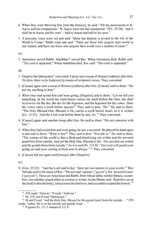 Redaction and Meaning in b. A.Z. IQa-lla 27
6. When they were throwing him [into the furnace], he said: "All my possessions to R.
Aqiva and his companions." R. Aqiva went out and interpreted: "(Ex. 29:28): 'and it
shall be to Aaron and his sons' - half to Aaron and half to his sons."
7. A heavenly voice went out and said: "Qetia bar Shalom is invited to the life of the
World to Come." Rabbi wept and said: "There are those who acquire their world in
one instant, and there are those who acquire their world over a number of years."
I . C .
7. Antoninus served Rabbi. Adarkhan22
served Rav. When Antoninus died, Rabbi said:
"The cord is separated." When Adarkhan died, Rav said: "The cord is separated."
III.
1. Onqelos bar Qalonymos23
converted. Caesar sent a troop of Roman [soldiers] after him.
He drew them in [to Judaism] by means of scriptural verses. They converted.
2. [Caesar] again sent a troop of Roman [soldiers] after him. [Caesar] said to them: "Do
not say anything to him."
3. When they had seized him and were going, [Onqelos] said to them: "Let me tell you
something. In the world the torch-bearer carries the torch before the litter, the chief
lecticarius for the dux, the dux for the hegemon, and the hegemon for the comes. Does
the comes carry a torch before anyone?" They said to him: "No." He said to them:
"The Holy Blessed One, Blessed is He, carries a torch before Israel, as it is written
(Ex. 13:21): 'And the Lord went before them by day, etc.'" They converted.
4. [Caesar] again sent another troop after him. He said to them: "Do not converse with
him."
5. When they had seized him and were going, he saw a mezuzah. He placed his hand upon
it and said to them: "What is this?" They said to him: "You tell us." He said to them:
"The custom of the world is that a flesh-and-blood king sits within and his servants
guard him from outside. And yet the Holy One, Blessed is He - His servants are within
and He guards them from outside.24
As it is said (Ps. 121:8): 'The Lord will guard your
going out and your coming in from now to always.'"25
They converted.
6. [Caesar] did not again send [troops] after [Onqelos].
I.C.
8. (Gen. 25:23): "And the Lord said to her: 'there are two nations in your womb.'" Rav
Yehuda said in the name of Rav: "Do not read 'nations' ["goyim"], but 'powerful ones'
["gaiyyim"]. These are Antoninus and Rabbi, from whose tables neither lettuce, cucum-
bers, nor radishes ceased either in summer or winter. As the Master said: 'Radishes cut up
the food [within the body], lettuce turns the food over, and cucumbers expand the bowels."'
22
JTS reads "Artevan." P reads "Ardevan."
23
M, JTS, and P read "Qalonyqos."
24
M and P read: "and the Holy One, Blessed be He guards Israel from the outside... ." JTS
reads: "rather, He is on the outside and guards Israel... ."
25
P quotes Ps. 121:5 instead of 121:8.
 