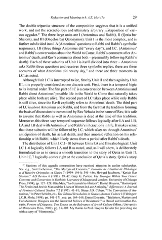 Redaction and Meaning in b. A.Z. 10a-lla 29
The double tripartite structure of the composition suggests that it is a unified
work, and not the serendipitous and ultimately arbitrary juxtaposition of vari-
ous aggadot.27
The three large units are I (Antoninus and Rabbi), II (Qetia bar
Shalom), and III (Onqelos bar Qalonymos). Unit I is the most complex, and is
further subdivided into I.A (Antoninus' questions to Rabbi and Rabbi's symbolic
responses), I.B (three things Antoninus did "every day"), and I.C. (Antoninus'
and Rabbi's conversation about the World to Come, Rabbi's comment after An-
toninus' death, and Rav's comments about both - presumably following Rabbi's
death). Each of these subunits of Unit I is itself divided into three - Antoninus
asks Rabbi three questions and receives three symbolic replies; there are three
accounts of what Antoninus did "every day," and there are three moments in
I.C, as noted.
Although Unit I.C is interrupted twice, first by Unit II and then again by Unit
III, it is properly considered as one discrete unit. First, there is a temporal logic
to its internal order. The first part of I.C is a conversation between Antoninus and
Rabbi about Antoninus' possible life in the World to Come that naturally takes
place while both are alive. The second part of I.C takes place while only Rabbi
is still alive, since the Bavli explicitly refers to Antoninus' death. The third part
of I.C is about Antoninus and Rabbi, and from the fact that the tradition forming
the basis of discussion is transmitted by Rav Yehuda in the name of Rav, it is safe
to assume that Rabbi as well as Antoninus is dead at the time of this tradition.
Moreover, this three-step temporal sequence follows logically after I.A and I.B.
I.A and I.B deal with Antoninus' and Rabbi's interactions in life. It makes sense
that these subunits will be followed by I.C, which takes us through Antoninus'
anticipation of death, his actual death, and then amoraic reflection on his rela-
tionship with Rabbi, which likely stems from a period after Rabbi's death.
The distribution of Unit I.C.1-10 between Units I.A and B is also logical. Unit
I.C. 1-6 logically follows I.A and B as noted, and, as I will show, is deliberately
formulated so as to create a smooth transition to the story of Qetia in Unit II.
Unit I.C.7 logically comes right at the conclusion of Qetia's story. Qetia's story
27
Sections of this aggadic composition have received attention in earlier scholarship.
See, e.g., Saul Lieberman, "The Martyrs of Caesarea," Annuaire de ¡'Institut de Philologie
et d'Histoire Orientales et Slaves 1 (1939-1944): 395^t46; Howard Jacobson, "Ketiah Bar
Shalom," AJS Review 6 (1981): 3 9 ^ 2 ; Gary G. Porton, The Stranger Within Your Gates:
Converts and Conversion in Rabbinic Literature (Chicago and London: University of Chicago
Press, 1994), pp. 127-128; Ofra Meir, "ha-Terumahha-Historit"; Daniel Boyarin, "Homotopia:
The Feminized Jewish Man and the Lives of Women in Late Antiquity," differences: A Journal
of Feminist Cultural Studies 7.2 (1995): 41-81; Shaye J.D. Cohen, "The Conversion of An-
toninus," in Peter Schäfer, ed., The Talmud Yerushalmi in Graeco-Roman Culture I (Tübingen:
J.C.B. Mohr, 1998), pp. 141-171, esp. pp. 164-168; Daniel Boyarin, "Tricksters, Martyrs and
Collaborators: Diaspora and the Gendered Politics of Resistance," in Daniel and Jonathan Bo-
yarin, Powers of Diaspora: Two Essays on the Relevance of Jewish Culture (Minn.: University
of Minnesota Press, 2002), pp. 35-102. My thanks to Prof. Gwynn Kessler for providing me
with a copy of "Homotopia."
 