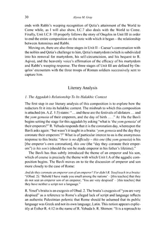 30 Alyssa M. Gray
ends with Rabbi's weeping recognition of Qetia's attainment of the World to
Come while, as I will also show, I.C.7 also deals with the World to Come.
Finally, Unit I.C.8-10 properly follows the story of Onqelos in Unit III in order
to end the entire composition on the note with which it began - the relationship
between Antoninus and Rabbi.
Moving on, there are also three stages in Unit II - Caesar's conversation with
the nobles and Qetia's challenge to him, Qetia's martyrdom (which is subdivided
into his removal for martyrdom, his self-circumcision, and his bequest to R.
Aqiva), and the heavenly voice's affirmation of the efficacy of his martyrdom
and Rabbi's weeping response. The three stages of Unit 111 are defined by On-
qelos' encounters with the three troops of Roman soldiers successively sent to
capture him.
Literary Analysis
1. TheAggadah's Relationship To Its Halakhic Context
The first step in our literary analysis of this composition is to explore how the
redactors fit it into its halakhic context. The mishnah to which this composition
is attached (m. A.Z. 1:3) states: "... and these are the festivals of idolaters... and
the yom genusia of their emperors, and the day of birth ... ." At 10a the Bavli
begins setting the stage for this aggadah by asking "what is 'the yom genusia' of
their emperors?" R. Yehuda responds that it is the coronation day, whereupon the
Bavli asks again: "but wasn't it taught in a braita:'yom genusia and the day they
coronate their emperors'?" What is of particular interest to us is the anonymous
response to this braita: "there is no difficulty - this one (the yom genusia) is his
[the emperor's own coronation], this one (the "day they coronate their emper-
ors") is his son s (should the son be made emperor in his father's lifetime)."
The Bavli has thus subtly introduced the theme of an emperor and his son,
which of course is precisely the theme with which Unit I.A of the aggadic com-
position begins. The Bavli moves on to tie the discussion of emperor and son
more closely to the case of Rome:
And do they coronate an emperor son of an emperor? For didn't R. Yosef teach in a braita:
"(Obad. 2): 'Behold I have made you small among the nations' - [this teaches] that they
do not seat an emperor son of an emperor; 'You are very despised' - [this teaches] that
they have neither a script nor a language."
R. Yosef's braita is an exegesis of Obad. 2. The braita's exegesis of "you are very
despised" as a reference to Rome's alleged lack of script and language reflects
an authentic Palestinian polemic that Rome should be ashamed that its public
language was Greek and not its own language, Latin. This notion appears explic-
itly at Esther R. 4:12 in the name o f R . Yehuda b. R. Shimon: "It is a reproach to
 