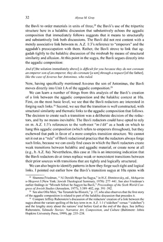 32 Alyssa M. Gray
the Bavli to order materials in units of three,28
the Bavli's use of the tripartite
structure here in a halakhic discussion that substantively echoes the aggadic
composition that immediately follows suggests that it means to structurally
and substantively link both discussions. The Bavli did not rest content with a
merely associative link between m. A.Z. l:3's reference to "emperors" and the
aggadah's preoccupation with them. Rather, the Bavli strove to link that ag-
gadah tightly to the halakhic discussion of the mishnah by means of structural
similarity and allusion. At this point in the sugya, the Bavli segues directly into
the aggadic composition:
And ¿/"[the solution immediately above] is difficult for you because they do not coronate
an emperor son of an emperor, they do coronate [a son] through a request [of the father],
like the case of Asverus bar Antoninus, who ruled.
Now, having specifically mentioned Asverus the son of Antoninus, the Bavli
moves directly into Unit l.A of the aggadic composition.29
We can learn a number of things from this analysis of the Bavli's creation
of a link between the aggadic composition and the halakhic context at 10a.
First, on the most basic level, we see that the Bavli redactors are interested in
forging such links.30
Second, we see that the transition is well constructed, with
structural similarity and thematic links to the aggadic composition that follows.
The decision to create such a transition was a deliberate decision of the redac-
tors, and by no means inevitable. The Bavli redactors could have opted to rely
on m. A.Z. 1:3's references to the verb-root "m-l-kh" as a hook on which to
hang this aggadic composition (which refers to emperors throughout), but they
eschewed that path in favor of a more complex transition structure. We cannot
set it out as a "rule" of Bavli redactional practice that the redactors always forge
such links, because we can easily find cases in which the Bavli redactors create
weak transitions between halakhic and aggadic material, or create none at all
(e.g., b. A.Z. 8a). Nevertheless, this case at 10a is an interesting indication that
the Bavli redactors do at times replace weak or nonexistent transitions between
their prior sources with transitions that are tightly and logically structured.
We can also begin to identify patterns in how they forge such tight and logical
links. I pointed out earlier how the Bavli's transition sugya at 10a opens with
28
Shamma Friedman, "'Al Derekh Heqer ha-Sugya," in H.Z. Dimitrovsky, ed., Mehqarim
u-Meqorot I (New York: Jewish Theological Seminary, 1978): 277^141. See also Friedman's
earlier findings in "Mivneh Sifruti be-Sugyot ha-Bavli," Proceedings of the Sixth World Con-
gress of Jewish Studies (Jerusalem, 1977), 3:389^102, esp. 391-392.
29
See also Ofra Meir, "ha-Terumah ha-Historit," p. 17, who also observes that the first story
of the aggadic composition is related to part of the halakhic discussion that precedes it.
30
Compare Jeffrey Rubenstein's discussion of the redactors' creation of a link between the
sugya about the variant spelling of the key term in m. A.Z. 1:1 ("eideihen" versus '"eideihen")
and the lengthy story about the nations' trial before God at the end of the days. See Jeffrey
Rubenstein, Talmudic Stories: Narrative Art, Composition, and Culture (Baltimore: Johns
Hopkins University Press, 1999), pp. 235-238.
 