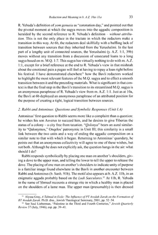 Redaction and Meaning in b. A.Z. 10a-lla 33
R. Yehuda's definition o f y o m genusia as "coronation day," and pointed out that
the pivotal moment at which the sugya moves into the aggadic composition is
heralded by the second reference to R. Yehuda's definition - without attribu-
tion. This is not the only place in the tractate in which the redactors make a
transition in this way. At 6b, the redactors deal skillfully with a baffling lack of
transition between sources that they inherited from the Yerushalmi. In the last
part of a lengthy unit of connected sources, the Yerushalmi (y. A.Z. 1:1, 39b)
moves without any transition from a discussion of unsecured loans to a long
sugya based on m. M.Q. 1:7. This sugya has virtually nothing to do with m. A.Z.
1:1, except for a brief reference at the end to R. Yehuda's view in that mishnah
about the emotional pain a pagan will feel at having to repay a loan right before
his festival. I have demonstrated elsewhere31
how the Bavli redactors worked
to highlight the most relevant features of the M.Q. sugya and to effect a smooth
transition between it and the preceding materials. What is significant in that con-
text is that the final step in the Bavli's transition to its streamlined M.Q. sugya is
an anonymous paraphrase of R. Yehuda's view from m. A.Z. 1:1. Just as at 10a,
the Bavli at 6b deployed an anonymous paraphrase of an attributed position for
the purpose of creating a tight, logical transition between sources.
2. Rabbi and Antoninus: Questions and Symbolic Responses (Unit I.A)
Antoninus' first question to Rabbi seems more like a complaint than a question:
he wishes his son Asverus to succeed him, and he desires to give Tiberias the
status of a colony - a city free from taxation. "Qolonya" bears an aural similar-
ity to "Qalonymos," Onqelos' patronymic in Unit III; this similarity is a small
link between the two units and a way of ending the aggadic composition on a
similar note to that with which it began. Returning to Antoninus' quandary, he
points out that an anonymous collectivity will agree to one of these wishes, but
not both. Although he does not explicitly ask, the question hangs in the air: what
should I do?
Rabbi responds symbolically by placing one man on another's shoulders, giv-
ing a dove to the upper man, and telling the lower to tell the upper to release the
dove. The placing of one man on another's shoulders to indicate unity of purpose
is a familiar image found elsewhere in the Bavli in another encounter between
Rabbi and Antoninus (b. Sanh. 91b). The motif also appears at b. A.Z. 1 lb, in an
enigmatic aggada probably based on the Ludi Saeculares.32
At lib, R. Yehuda
in the name of Shmuel recounts a strange rite in which a healthy man is placed
on the shoulders of a lame man. The upper man (presumably) is then dressed
31
Alyssa Gray, A Talmud in Exile: The Influence of PTAvodah Zarah on the Formation of
BTAvodah Zarah. Ph.D. diss., Jewish Theological Seminary, 2001, pp. 52-54.
32
See Saul Lieberman, "Palestine in the Third and Fourth Centuries," Jewish Quarterly
Review 37 (July, 1946), esp. pp. 39-11.
 