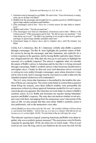 Redaction and Meaning in b. A.Z. ¡Oa-lla 35
1. Antoninus sent [a message] to our Rabbi. He said to him: "Since the treasury is empty,
what can we do that it be filled?"
2. [Rabbi] took the messenger and brought him to a garden [pardesa], [Rabbi] began to
uproot large radishes and plant small radishes.
3. [The messenger] said to him: "Give me a written answer [to take back to Antoni-
nus]."
4. [Rabbi] said to him: "You do not need one."
5. [The messenger] went back [to Antoninus]. [Antoninus] said to him: "Where is the
written answer?" [The messenger] said to him: "He did not give me anything." "And
what did he say to you?" "He didn't say anything to me except to take me to a garden
and begin to uproot large radishes and plant small ones."
6. [Antoninus] began to remove duces and to [re]place duces until the treasury was
filled.
Unlike A.Z.'s Antoninus, Ber. R.'s Antoninus verbally asks Rabbi a question
through a messenger. The Ber. R. story highlights the symbolic nature of Rab-
bi's action by having the messenger, and later Antoninus, ask explicitly for a
written response to his question, and by having Rabbi explicitly reject Antoni-
nus' alleged need for one. Why does the story go to such pains to highlight the
necessity of a symbolic response? The answer is apparent when we consider
the nature of Rabbi's advice to Antoninus and the fact that it is being conveyed
through a messenger. Rabbi's symbolic advice is that Antoninus should remove
and replace duces. Clearly he does not want such draconian advice conveyed
in writing (or even orally) through a messenger, upon whose discretion it may
not be wise to rely. Such a message must be conveyed in a code so that only the
intended recipient (Antoninus) will understand it.
The A.Z. story claims that Antoninus is discomfited by the troubles the nota-
bles of Rome are causing him. This claim works better in context than a question
about filling the treasury, since these difficult notables were presumably the
anonymous collectivity whose approval Antoninus needed for his son's succes-
sion in the previous question. But what does not work better in context is Rabbi's
symbolic action. In A.Z. Rabbi and Antoninus are together during Antoninus'
question and Rabbi's response. The story does not mention whether or not serv-
ants were with them, but judging from the anonymous voice's discussion of the
story at 10b, we may assume that they were alone. Rabbi's symbolic action is
thus problematic, and so the anonymous voice asks:
And let [Rabbi] say that to him explicitly! He said: "the notables of Rome will hear about
it, and trouble him [Rabbi]." And let him say it to him in a whisper! [He did not do so]
because as it is written (Qoh. 10:20): "For the birds of the air will carry the voice."
The redactors' question is logical: assuming Antoninus and Rabbi were alone to-
gether, why was a symbolic gesture necessary? The anonymous voice brilliantly
responds by quoting Qoh. 10:20, the entire text of which reads: "Also in your
mind do not curse the king, and in your bedroom do not curse the rich; for the
 