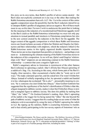 Redaction and Meaning in b. A.Z. IQa-lIa 37
this story on its own terms, then Rabbi's proffer of advice seems neutral - the
Bavli does not explicitly comment on it one way or the other. But reading the
Rabbi/Antoninus encounters here at b. A.Z. 1 Oa 11 a in the context of this entire
aggadic composition raises the possibility that the Bavli redactors intend for us
to interpret Rabbi's proffer of sanguinary advice as negative. We will have much
more to say on this later. For now I wish to underscore the point that in looking
for the meaning to the redactors of a recontextualized Palestinian aggadic motif
in the Bavli (such as the Rabbi/Antoninus relationship) we must not only pay
attention to textual parallels and intertexts in Palestinian compilations but also
to the new context created by the redactors in the Bavli for the aggadah. The
larger context of the aggadic composition in which these Rabbi and Antoninus
stories are found includes accounts of Qetia bar Shalom and Onqelos bar Qalo-
nymos and their relationships with emperors, which the redactors linked to the
Rabbi/Antoninus stories in this tightly organized double tripartite structure.
These stories are no less important than parallels or intertexts - and perhaps even
more so - in determining the ultimate meaning of the Rabbi/Antoninus stories to
the redactors of this composition. As we will see, Qetia's and Onqelos' relation-
ships with "their" emperors are an interesting contrast to the Rabbi/Antoninus
relationship - a contrast that casts a negative light on it.
Rabbi's sanguinary advice to Antoninus is reminiscent of the other famous
Bavli reference to uprooting a radish: Aher's (Elisha ben Abuya) uprooting of
a radish at b. Hag. 15a. According to this story, which forms part of the Bavli's
lengthy Aher narrative, Aher encountered a harlot after he "went out to evil
ways." He made a demand upon her, and she asked him if he wasn't Elisha ben
Abuya. Instead of verbally responding to her, he uprooted a radish and handed
it to her, whereupon she exclaimed: "He is aher" - presumably meaning in con-
text, "he is someone else (not Elisha ben Abuya)." Alon Goshen-Gottstein has
suggested that the significance of the harlot's identification of Elisha is that she,
a figure marginal to rabbinic society, makes it clear that Elisha ben Abuya is now
also a marginal figure to rabbinic society. She does this pithily by naming him
"Aher," the "other."37
On Goshen-Gottstein's reading, then, Aher's uprooting
of the radish is the trigger for his being named the "other," the one beyond the
pale of rabbinic society. I suggest that this reading helps us see some of what the
redactors wish to accomplish by using the story of Rabbi's uprooting the radish
in A.Z. By ripping up the radishes, Rabbi is counseling Antoninus to murder,
and is thus silently participating in the less savory aspects of Antoninus' rule as
37
Alon Goshen-Gottstein, The Sinner and the Amnesiac: The Rabbinic Invention of Elisha
ben Abuya and Eleazar ben Arach (Stanford: Stanford University Press, 2000), p. 117. But see
Rubenstein, Talmudic Stories, pp. 70-71, who points out that the prostitute's "naming" of Aher
is part of an exegesis of a Toseftan passage about him, including his name.
 