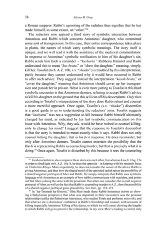 38 Alyssa M. Gray
a Roman emperor. Rabbi's uprooting of the radishes thus signifies that he has
made himself, to some extent, an "other."38
The redactors now append a third story of symbolic interaction between
Antoninus and Rabbi which concerns Antoninus' daughter, who committed
some sort of transgression. In this case, their entire correspondence takes place
in plants, the names of which carry symbolic meanings. The story itself is
opaque, and we will read it with the assistance of the medieval commentators.
In response to Antoninus' symbolic notification to him of his daughter's sin,
Rabbi sends him back a coriander - "kusbarta." Rabbenu Hananel and Rashi
understand this to mean "kits brata," or "chew the daughter," meaning, simply,
kill her. Tosafot (to b. A.Z. 10b, s.v. "shadar") is troubled by this interpretation,
partly because they cannot understand why it would have occurred to Rabbi
to offer such advice. They suggest instead the interpretation "kasah brata," or
"cover the daughter," meaning that Antoninus should cover up her transgres-
sion and punish her in private. What is even more jarring to Tosafot in this third
symbolic encounter is that Antoninus demurs, refusing to accept Rabbi's advice
to kill his daughter on the ground that this will cut off his descendants. Only then
according to Tosafot's interpretation of the story does Rabbi relent and counsel
a more merciful approach. Once again, Tosafot's (s.v. "shadar") discomfort
is a good guide to us in understanding the redactors' aims. Tosafot suggests
that "kusbarta" was not a suggestion to kill because Rabbi himself ultimately
changed his mind, as indicated by his last symbolic communication on this
issue with Antoninus. Why, they ask, would he have rushed to counsel killing,
only to change his mind? I suggest that the response to Tosafot's discomfort
is that the story is intended to mean exactly what it says. Rabbi does not only
counsel killing the daughter; that is his first response. He does reconsider, but
only after Antoninus demurs. Tosafot cannot entertain the possibility that the
Bavli is representing Rabbi as counseling murder, but that is precisely what it is
doing.39
Once again, Tosafot is disturbed by this because it sees the counseling
38
Goshen-Gottstein also compares these stories to each other, but whereas I use b. Hag. 15a
in order to shed light on b. A.Z. 1 Oa-b, he does the opposite - in keeping with his research focus
on Elisha ben Abuya. More importantly, he does not consider the nature of the advice Rabbi is
giving Antoninus, and thus how the shared motif of the uprooted radish raises the possibility of
a shared negative portrayal of Aher and Rabbi. He simply interprets that Rabbi uses symbolic
language with Antoninus as an example of how rabbis communicate with outsiders, and points
out that Aher is doing the same with the prostitute. But when one considers the overall negative
portrayal of Aher, as well as the fact that Rabbi is counseling murder in A.Z., then the possibility
of a shared negative portrayal gains plausibility. See ibid., pp. 118-119.
39
In "ha-Terumah ha-Historit," Ofra Meir reads these Rabbi/Antoninus stories as show-
ing a Babylonian perspective that what was important in their encounters was the personal
relationship (unlike the Palestinian Antoninus, who studies Torah and performs mitzvoth), and
that what we see is Antoninus' confidence in Rabbi's friendship and counsel, with accounts of
killing (especially Antoninus' killing of his slaves, to which we will come) showing the lengths
to which Rabbi will go to preserve the relationship. In my view Meir's reading is correct only
 