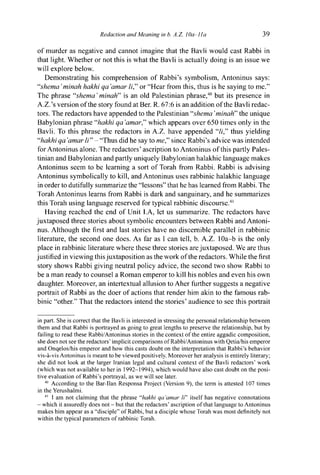 Redaction and Meaning in b. A.Z. ¡Oa-lla 39
of murder as negative and cannot imagine that the Bavli would cast Rabbi in
that light. Whether or not this is what the Bavli is actually doing is an issue we
will explore below.
Demonstrating his comprehension of Rabbi's symbolism, Antoninus says:
"shema'minah hakhi qa 'amar li," or "Hear from this, thus is he saying to me."
The phrase "shema ' minah" is an old Palestinian phrase,40
but its presence in
A.Z.'s version of the story found at Ber. R. 67:6 is an addition of the Bavli redac-
tors. The redactors have appended to the Palestinian "shema 'minah" the unique
Babylonian phrase "hakhi qa'amar," which appears over 650 times only in the
Bavli. To this phrase the redactors in A.Z. have appended "//," thus yielding
"hakhi qa 'amar li" - "Thus did he say to me" since Rabbi's advice was intended
for Antoninus alone. The redactors' ascription to Antoninus of this partly Pales-
tinian and Babylonian and partly uniquely Babylonian halakhic language makes
Antoninus seem to be learning a sort of Torah from Rabbi. Rabbi is advising
Antoninus symbolically to kill, and Antoninus uses rabbinic halakhic language
in order to dutifully summarize the "lessons" that he has learned from Rabbi. The
Torah Antoninus learns from Rabbi is dark and sanguinary, and he summarizes
this Torah using language reserved for typical rabbinic discourse.41
Having reached the end of Unit I.A, let us summarize. The redactors have
juxtaposed three stories about symbolic encounters between Rabbi and Antoni-
nus. Although the first and last stories have no discernible parallel in rabbinic
literature, the second one does. As far as I can tell, b. A.Z. lOa-b is the only
place in rabbinic literature where these three stories are juxtaposed. We are thus
justified in viewing this juxtaposition as the work of the redactors. While the first
story shows Rabbi giving neutral policy advice, the second two show Rabbi to
be a man ready to counsel a Roman emperor to kill his nobles and even his own
daughter. Moreover, an intertextual allusion to Aher further suggests a negative
portrait of Rabbi as the doer of actions that render him akin to the famous rab-
binic "other." That the redactors intend the stories' audience to see this portrait
in part. She is correct that the Bavli is interested in stressing the personal relationship between
them and that Rabbi is portrayed as going to great lengths to preserve the relationship, but by
failing to read these Rabbi/Antoninus stories in the context of the entire aggadic composition,
she does not see the redactors' implicit comparisons of Rabbi/Antoninus with Qetia/his emperor
and Onqelos/his emperor and how this casts doubt on the interpretation that Rabbi's behavior
vis-à-vis Antoninus is meant to be viewed positively. Moreover her analysis is entirely literary;
she did not look at the larger Iranian legal and cultural context of the Bavli redactors' work
(which was not available to her in 1992-1994), which would have also cast doubt on the posi-
tive evaluation of Rabbi's portrayal, as we will see later.
40
According to the Bar-Han Responsa Project (Version 9), the term is attested 107 times
in the Yerushalmi.
41
1 am not claiming that the phrase "hakhi qa 'amar li" itself has negative connotations
- which it assuredly does not - but that the redactors' ascription of that language to Antoninus
makes him appear as a "disciple" of Rabbi, but a disciple whose Torah was most definitely not
within the typical parameters of rabbinic Torah.
 