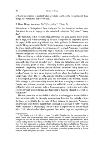 40 Alyssa M. Gray
of Rabbi as negative is evident when we study Unit I.B, the recounting of three
things that Antoninus did "every day."
3. Three Things Antoninus Did "Every Day": (Unit I.B)
This subunit is distinguished from I.A by the fact that in each of its three parts
Antoninus is said to engage in the described behaviors "kol yoma," "every
day."
The first story in I.B recounts that Antoninus sent gold-dust to Rabbi every
day in bags, with wheat covering up the dust. The people he ordered to deliver
the bags to Rabbi apparently did not know of the gold dust, for his command was
simply "Bring the wheat to Rabbi." Rabbi's response is a polite attempt to refuse
the wheat based on the fact of his own prosperity, to which Antoninus responded
in turn that Rabbi should leave the bags to his heirs, who would discharge their
financial obligations to Antoninus' own successors with them.
This small story is rich in allusions to biblical stories seen by the rabbis as
prefiguring appropriate Jewish relations with Gentile rulers. The story is also
an aggadic reworking of an earlier story - found in a halakhic context and told
with a halakhic point in mind - involving Rabbi's grandson, Rabbi Yehuda
Nesia (6b). Beginning with the biblical allusions, Antoninus' daily despatch to
Rabbi of gold-dust covered with wheat is reminiscent of Joseph's return of his
brothers' money to their sacks, together with the wheat they had purchased in
Egypt (Gen. 42:25-28; 44:1). By analogy with the Joseph narrative, Antoninus
is the Joseph figure who gives the gold and the wheat to his "brother," Rabbi.
This analogy is quite interesting because far from portraying Antoninus as a
Gentile ruler, this story seems to portray him as Rabbi's brother, a close relation
of Rabbi's who just happens to be a Roman emperor - just as the lost brother
Joseph, through circumstances, just happened to become Pharaoh's second-in-
command.42
The story contains another biblical allusion which suggests another biblical
fraternal relationship. In his reply to Antoninus, Rabbi at first politely refuses
the bags, saying that he has no need of them because he has much. Antoninus
nevertheless urges him to accept them (although it is unclear if Rabbi relents).
Rabbi's response is exceedingly similar to Esau's response to his brother Jacob
(Gen. 33:9) when Jacob wished to present Esau with a large and expensive gift.
42
See Tosafot to b. A.Z. 10b, s.v. "amar," in which Tosafot cites the story according to
which Caesar sent for the newborn Rabbi and his parents. His mother, fearing the worst, ex-
changed her child for the baby Antoninus, and suckled him until she appeared before Caesar.
Caesar, finding that the baby being suckled by Rabbi's mother was uncircumcised, let them go
free. This story does seem to indicate a fraternal relationship between Rabbi and Antoninus,
who are portrayed as essentially the same age, and who suckled (at least for a time) from the
same mother. Yet despite this "fraternal" relationship, Antoninus grows up to be a Roman
emperor, and Rabbi grows up to be R. Yehuda ha-Nasi.
 