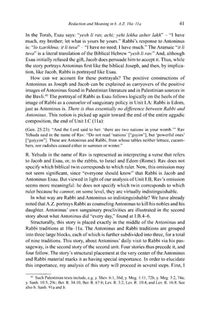 Redaction and Meaning in b. A.Z. I0a-lla 41
In the Torah, Esau says: "yesh li rav, achi; yehi lekha asher lakh" - "I have
much, my brother; let what is yours be yours." Rabbi's response to Antoninus
is: "lo tzarikhna; it li tuva" - "I have no need; 1 have much." The Aramaic "it li
tuva" is a literal translation of the Biblical Hebrew "yesh li rav." And, although
Esau initially refused the gift, Jacob does persuade him to accept it. Thus, while
the story portrays Antoninus first like the biblical Joseph, and then, by implica-
tion, like Jacob, Rabbi is portrayed like Esau.
How can we account for these portrayals? The positive constructions of
Antoninus as Joseph and Jacob can be explained as carryovers of the positive
images of Antoninus found in Palestinian literature and in Palestinian sources in
the Bavli.43
The portrayal of Rabbi as Esau follows logically on the heels of the
image of Rabbi as a counselor of sanguinary policy in Unit I.A: Rabbi is Edom,
just as Antoninus is. There is thus essentially no difference between Rabbi and
Antoninus. This notion is picked up again toward the end of the entire aggadic
composition, the end of Unit I.C (11a):
(Gen. 25:23): "And the Lord said to her: 'there are two nations in your womb.'" Rav
Yehuda said in the name of Rav: "Do not read 'nations' ["goyim"], but 'powerful ones'
["gaiyyim"]. These are Antoninus and Rabbi, from whose tables neither lettuce, cucum-
bers, nor radishes ceased either in summer or winter."
R. Yehuda in the name of Rav is represented as interpreting a verse that refers
to Jacob and Esau, or, to the rabbis, to Israel and Edom (Rome). Rav does not
specify which biblical twin corresponds to which ruler. Now, this omission may
not seem significant, since "everyone should know" that Rabbi is Jacob and
Antoninus Esau. But viewed in light of our analysis of Unit I.B, Rav's omission
seems more meaningful: he does not specify which twin corresponds to which
ruler because he cannot, on some level, they are virtually indistinguishable.
In what way are Rabbi and Antoninus so indistinguishable? We have already
noted that A.Z. portrays Rabbi as counseling Antoninus to kill his nobles and his
daughter. Antoninus' own sanguinary proclivities are illustrated in the second
story about what Antoninus did "every day," found at I.B.4-6.
Structurally, this story is placed exactly in the middle of the Antoninus and
Rabbi traditions at 10a-11a. The Antoninus and Rabbi traditions are grouped
into three large blocks, each of which is further subdivided into three, for a total
of nine traditions. This story, about Antoninus' daily visit to Rabbi via his pas-
sageway, is the second story of the second unit. Four stories thus precede it, and
four follow. The story's structural placement at the very center of the Antoninus
and Rabbi material marks it as having special importance. In order to elucidate
this importance, my analysis of this story will proceed in several steps. First, I
43
Such Palestinian texts include, e.g. y. Shev. 6:1,36d; y. Meg. 1:11, 72b, y. Meg. 3:2, 74a;
y. Sanh. 10:5, 29c; Ber. R. 34:10, Ber. R. 67:6; Lev. R. 3:2, Lev. R. 10:4, and Lev. R. 16:8. See
also b. Sanh. 91a and b.
 