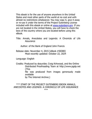 This ebook is for the use of anyone anywhere in the United
States and most other parts of the world at no cost and with
almost no restrictions whatsoever. You may copy it, give it away
or re-use it under the terms of the Project Gutenberg License
included with this ebook or online at www.gutenberg.org. If you
are not located in the United States, you will have to check the
laws of the country where you are located before using this
eBook.
Title: Annals, Anecdotes and Legends: A Chronicle of Life
Assurance
Author: of the Bank of England John Francis
Release date: November 4, 2015 [eBook #50380]
Most recently updated: October 22, 2024
Language: English
Credits: Produced by deaurider, Craig Kirkwood, and the Online
Distributed Proofreading Team at http://www.pgdp.net
(This
file was produced from images generously made
available
by The Internet Archive.)
*** START OF THE PROJECT GUTENBERG EBOOK ANNALS,
ANECDOTES AND LEGENDS: A CHRONICLE OF LIFE ASSURANCE
***
 