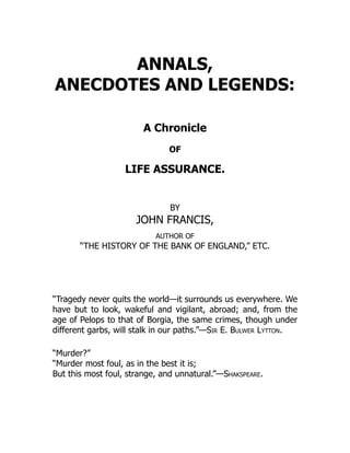 ANNALS,
ANECDOTES AND LEGENDS:
A Chronicle
OF
LIFE ASSURANCE.
BY
JOHN FRANCIS,
AUTHOR OF
“THE HISTORY OF THE BANK OF ENGLAND,” ETC.
“Tragedy never quits the world—it surrounds us everywhere. We
have but to look, wakeful and vigilant, abroad; and, from the
age of Pelops to that of Borgia, the same crimes, though under
different garbs, will stalk in our paths.”—Sir E. Bulwer Lytton.
“Murder?”
“Murder most foul, as in the best it is;
But this most foul, strange, and unnatural.”—Shakspeare.
 