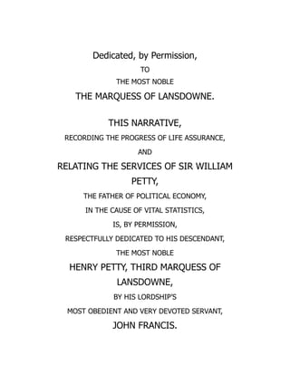 Dedicated, by Permission,
TO
THE MOST NOBLE
THE MARQUESS OF LANSDOWNE.
THIS NARRATIVE,
RECORDING THE PROGRESS OF LIFE ASSURANCE,
AND
RELATING THE SERVICES OF SIR WILLIAM
PETTY,
THE FATHER OF POLITICAL ECONOMY,
IN THE CAUSE OF VITAL STATISTICS,
IS, BY PERMISSION,
RESPECTFULLY DEDICATED TO HIS DESCENDANT,
THE MOST NOBLE
HENRY PETTY, THIRD MARQUESS OF
LANSDOWNE,
BY HIS LORDSHIP’S
MOST OBEDIENT AND VERY DEVOTED SERVANT,
JOHN FRANCIS.
 
