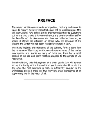 PREFACE
The subject of Life Assurance is so important, that any endeavour to
trace its history, however imperfect, may not be unacceptable. Men
toil, work, slave, nay, almost sin for their families; they do everything
but insure: and should this volume induce any one to avail himself of
the benefits of Life Assurance who has not hitherto done so, or
should it attract the attention of others who are ignorant of the
system, the writer will not deem his labour entirely in vain.
The many legends and traditions of the subject, form a page from
the romance of Mammon, which, remarkable as some of the stories
may appear, and fearful as many of them are, form but a small
portion of the sad and stern realities attached to the annals of Life
Assurance.
The simple fact, that the payment of a small yearly sum will at once
secure the family of the insured from want, even should he die the
day after the first premium is paid, is sufficiently singular to the
uninitiated; but it is more so, that very few avail themselves of an
opportunity within the reach of all.
 