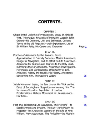 CONTENTS.
CHAPTER I.
Origin of the Doctrine of Probabilities. Essay of John de
Witt. The Plague. First Bills of Mortality. Captain John
Graunt—his Opinions, Life, and Estimates. Curious
Terms in the old Registers—their Explanation. Life of
Sir William Petty. His Career and Character Page 1
CHAP. II.
Practice of Assurance by the Romans. Saxon
Approximation to Friendly Societies. Marine Assurance.
Danger of Navigation, and its Effect on Life Assurance.
Assurance for Palmers and Pilgrims to the Holy Land.
Bulmer’s Office of Assurance. Assurance of Navigators,
Merchants, and Corporations. Uncertainty of Life.
Annuities. Audley the Usurer. His History. Anecdotes
concerning him. The Usurer’s Widow 25
CHAP. III.
Judah Manasseh Lopez, the Jew Usurer. His Trick on the
Duke of Buckingham. Suspicions concerning him. The
Increase of London. Population of London.
Proclamations. Halley’s Movement in Life Assurance.
His Tables 46
CHAP. IV.
First Trial concerning Life Assurance. The Mercers’—its
Establishment and System. The Sun—John Povey, its
Projector—his Character. Wagers on the Life of King
William. New Assurances. The Amicable—the Mode in
56
 
