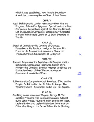 which it was established. New Annuity Societies—
Anecdotes concerning them—Close of their Career
CHAP. V.
Royal Exchange and London Assurance—their Rise and
Progress. Bubble Era. Epigrams. Opposition to the New
Companies. Accusations against the Attorney-General.
List of Assurance Companies. Extraordinary Character
of many. Remarkable Career of Le Brun. Directors in
Trouble 72
CHAP. VI.
Sketch of De Moivre—his Doctrine of Chances.
Kersseboom. De Parcieux. Hodgson. Dodson. First
Fraud in Life Assurance—its romantic Character.
Thomas Simpson. Calculations of De Buffon 87
CHAP. VII.
Rise and Progress of the Equitable—its Dangers and its
Difficulties. Comparative Premiums. Sketch of Mr.
Morgan—his Opinions. Singular Attempt to defraud the
Equitable—Death of the Offender. Attempt of
Government to rob the Offices 108
CHAP. VIII.
Bubble Annuity Companies—their Promises. Effect on the
People. Dr. Price—his Life. Sir John St. Aubyn. The
Yorkshire Squire—Assurances on his Life—his Suicide. 125
CHAP. IX.
Gambling in Assurances on Walpole. George II. The
Jacobite Prisoners. The German Emigrants. Admiral
Byng. John Wilkes. Young Mr. Pigot and old Mr. Pigot.
Lapland Ladies and Lapland Rein-deer. Insurance on
Cities. Gambling on the Sex of D’Eon. Public Meeting.
140
 
