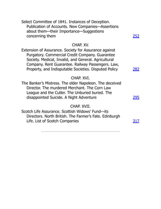 Select Committee of 1841. Instances of Deception.
Publication of Accounts. New Companies—Assertions
about them—their Importance—Suggestions
concerning them 252
CHAP. XV.
Extension of Assurance. Society for Assurance against
Purgatory. Commercial Credit Company. Guarantee
Society. Medical, Invalid, and General. Agricultural
Company. Rent Guarantee. Railway Passengers. Law,
Property, and Indisputable Societies. Disputed Policy 282
CHAP. XVI.
The Banker’s Mistress. The elder Napoleon. The deceived
Director. The murdered Merchant. The Corn Law
League and the Cutler. The Unburied buried. The
disappointed Suicide. A Night Adventure 295
CHAP. XVII.
Scotch Life Assurance. Scottish Widows’ Fund—its
Directors. North British. The Farmer’s Fate. Edinburgh
Life. List of Scotch Companies 317
 